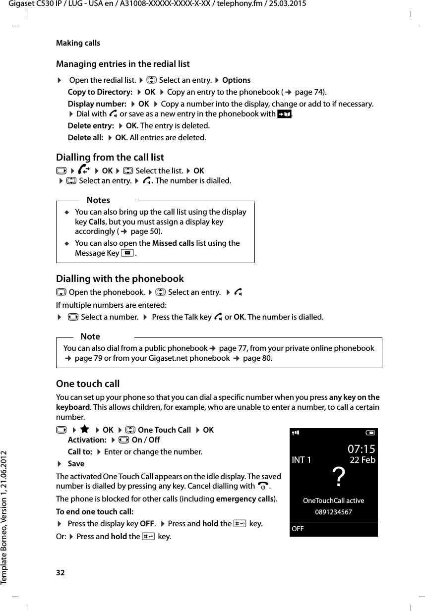 32  Gigaset C530 IP / LUG - USA en / A31008-XXXXX-XXXX-X-XX / telephony.fm / 25.03.2015Template Borneo, Version 1, 21.06.2012Making callsManaging entries in the redial list¤ Open the redial list. ¤q Select an entry. ¤Options Copy to Directory:  ¤OK  ¤Copy an entry to the phonebook (¢page 74).Display number:  ¤OK  ¤Copy a number into the display, change or add to if necessary.  ¤Dial with c or save as a new entry in the phonebook with Ó.Delete entry:  ¤OK. The entry is deleted.Delete all:  ¤OK. All entries are deleted.Dialling from the call listv ¤Ê ¤OK ¤q Select the list. ¤OK ¤q Select an entry. ¤c.The number is dialled.Dialling with the phonebooks Open the phonebook. ¤q Select an entry.  ¤c If multiple numbers are entered:¤r Select a number.  ¤ Press the Talk key c or OK. The number is dialled.One touch callYou can set up your phone so that you can dial a specific number when you press any key on the keyboard. This allows children, for example, who are unable to enter a number, to call a certain number.v  ¤É  ¤OK  ¤q One Touch Call  ¤OKActivation:  ¤r On / OffCall to:  ¤Enter or change the number.¤SaveThe activated One Touch Call appears on the idle display. The saved number is dialled by pressing any key. Cancel dialling with a.The phone is blocked for other calls (including emergency calls). To end one touch call: ¤Press the display key OFF.  ¤Press and hold the # key.Or: ¤Press and hold the # key.NotesuYou can also bring up the call list using the display key Calls, but you must assign a display key accordingly (¢page 50).uYou can also open the Missed calls list using the Message Key f.NoteYou can also dial from a public phonebook¢page 77, from your private online phonebook ¢page 79 or from your Gigaset.net phonebook ¢page 80.i V07:15INT 1 22 Feb?OneTouchCall active0891234567OFF