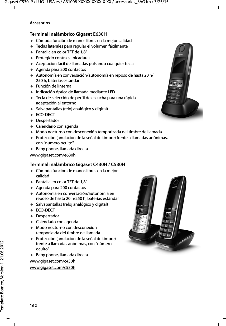 162  Gigaset C530 IP / LUG - USA es / A31008-XXXXX-XXXX-X-XX / accessories_SAG.fm / 3/25/15Template Borneo, Version 1, 21.06.2012AccesoriosTerminal inalámbrico Gigaset E630HuCómoda función de manos libres en la mejor calidaduTeclas laterales para regular el volumen fácilmenteuPantalla en color TFT de 1,8&quot;uProtegido contra salpicadurasuAceptación fácil de llamadas pulsando cualquier teclauAgenda para 200 contactosuAutonomía en conversación/autonomía en reposo de hasta 20 h/250 h, baterías estándaruFunción de linternauIndicación óptica de llamada mediante LEDuTecla de selección de perfil de escucha para una rápida adaptación al entornouSalvapantallas (reloj analógico y digital)uECO-DECTuDespertadoruCalendario con agendauModo nocturno con desconexión temporizada del timbre de llamadauProtección (anulación de la señal de timbre) frente a llamadas anónimas, con &quot;número oculto&quot;uBaby phone, llamada directawww.gigaset.com/e630hTerminal inalámbrico Gigaset C430H / C530HuCómoda función de manos libres en la mejor calidaduPantalla en color TFT de 1,8&quot;uAgenda para 200 contactosuAutonomía en conversación/autonomía en reposo de hasta 20 h/250 h, baterías estándaruSalvapantallas (reloj analógico y digital)uECO-DECTuDespertadoruCalendario con agendauModo nocturno con desconexión temporizada del timbre de llamadauProtección (anulación de la señal de timbre) frente a llamadas anónimas, con &quot;número oculto&quot;uBaby phone, llamada directawww.gigaset.com/c430hwww.gigaset.com/c530h