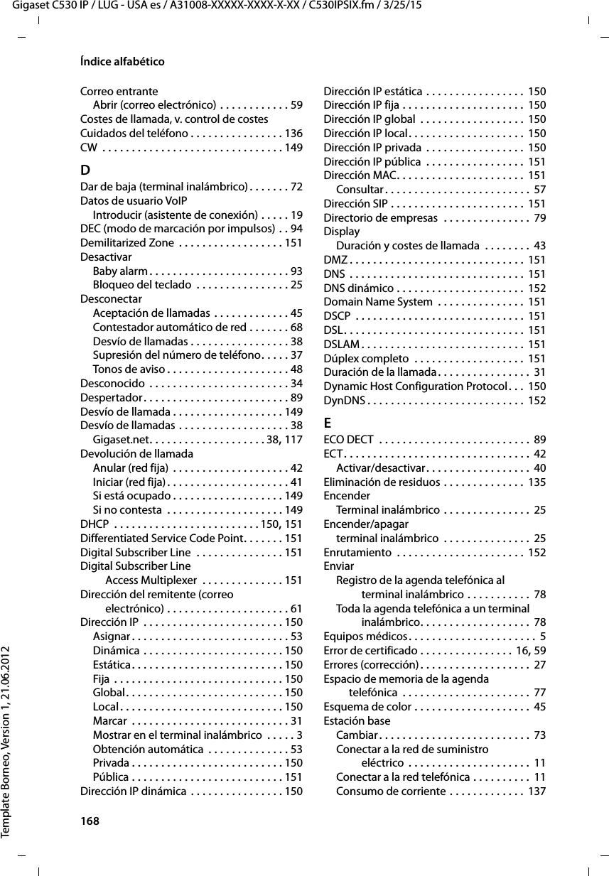 168  Gigaset C530 IP / LUG - USA es / A31008-XXXXX-XXXX-X-XX / C530IPSIX.fm / 3/25/15Template Borneo, Version 1, 21.06.2012Índice alfabéticoCorreo entranteAbrir (correo electrónico) . . . . . . . . . . . . 59Costes de llamada, v. control de costesCuidados del teléfono . . . . . . . . . . . . . . . . 136CW  . . . . . . . . . . . . . . . . . . . . . . . . . . . . . . . 149DDar de baja (terminal inalámbrico) . . . . . . . 72Datos de usuario VoIPIntroducir (asistente de conexión) . . . . . 19DEC (modo de marcación por impulsos) . . 94Demilitarized Zone . . . . . . . . . . . . . . . . . . 151DesactivarBaby alarm . . . . . . . . . . . . . . . . . . . . . . . . 93Bloqueo del teclado  . . . . . . . . . . . . . . . . 25DesconectarAceptación de llamadas . . . . . . . . . . . . . 45Contestador automático de red . . . . . . . 68Desvío de llamadas . . . . . . . . . . . . . . . . . 38Supresión del número de teléfono. . . . . 37Tonos de aviso . . . . . . . . . . . . . . . . . . . . . 48Desconocido  . . . . . . . . . . . . . . . . . . . . . . . . 34Despertador. . . . . . . . . . . . . . . . . . . . . . . . . 89Desvío de llamada . . . . . . . . . . . . . . . . . . . 149Desvío de llamadas . . . . . . . . . . . . . . . . . . . 38Gigaset.net. . . . . . . . . . . . . . . . . . . . 38, 117Devolución de llamadaAnular (red fija) . . . . . . . . . . . . . . . . . . . . 42Iniciar (red fija). . . . . . . . . . . . . . . . . . . . . 41Si está ocupado . . . . . . . . . . . . . . . . . . . 149Si no contesta  . . . . . . . . . . . . . . . . . . . . 149DHCP  . . . . . . . . . . . . . . . . . . . . . . . . . 150, 151Differentiated Service Code Point. . . . . . . 151Digital Subscriber Line  . . . . . . . . . . . . . . . 151Digital Subscriber Line Access Multiplexer  . . . . . . . . . . . . . . 151Dirección del remitente (correo  electrónico) . . . . . . . . . . . . . . . . . . . . . 61Dirección IP  . . . . . . . . . . . . . . . . . . . . . . . . 150Asignar . . . . . . . . . . . . . . . . . . . . . . . . . . . 53Dinámica . . . . . . . . . . . . . . . . . . . . . . . . 150Estática. . . . . . . . . . . . . . . . . . . . . . . . . . 150Fija  . . . . . . . . . . . . . . . . . . . . . . . . . . . . . 150Global. . . . . . . . . . . . . . . . . . . . . . . . . . . 150Local . . . . . . . . . . . . . . . . . . . . . . . . . . . . 150Marcar  . . . . . . . . . . . . . . . . . . . . . . . . . . . 31Mostrar en el terminal inalámbrico  . . . . . 3Obtención automática  . . . . . . . . . . . . . . 53Privada . . . . . . . . . . . . . . . . . . . . . . . . . . 150Pública . . . . . . . . . . . . . . . . . . . . . . . . . . 151Dirección IP dinámica . . . . . . . . . . . . . . . . 150Dirección IP estática . . . . . . . . . . . . . . . . .  150Dirección IP fija . . . . . . . . . . . . . . . . . . . . . 150Dirección IP global  . . . . . . . . . . . . . . . . . . 150Dirección IP local. . . . . . . . . . . . . . . . . . . . 150Dirección IP privada  . . . . . . . . . . . . . . . . . 150Dirección IP pública  . . . . . . . . . . . . . . . . . 151Dirección MAC. . . . . . . . . . . . . . . . . . . . . . 151Consultar . . . . . . . . . . . . . . . . . . . . . . . . . 57Dirección SIP . . . . . . . . . . . . . . . . . . . . . . . 151Directorio de empresas  . . . . . . . . . . . . . . . 79DisplayDuración y costes de llamada  . . . . . . . . 43DMZ . . . . . . . . . . . . . . . . . . . . . . . . . . . . . . 151DNS . . . . . . . . . . . . . . . . . . . . . . . . . . . . . .  151DNS dinámico . . . . . . . . . . . . . . . . . . . . . . 152Domain Name System  . . . . . . . . . . . . . . . 151DSCP  . . . . . . . . . . . . . . . . . . . . . . . . . . . . . 151DSL. . . . . . . . . . . . . . . . . . . . . . . . . . . . . . . 151DSLAM . . . . . . . . . . . . . . . . . . . . . . . . . . . . 151Dúplex completo  . . . . . . . . . . . . . . . . . . . 151Duración de la llamada. . . . . . . . . . . . . . . . 31Dynamic Host Configuration Protocol. . . 150DynDNS . . . . . . . . . . . . . . . . . . . . . . . . . . . 152EECO DECT  . . . . . . . . . . . . . . . . . . . . . . . . . . 89ECT. . . . . . . . . . . . . . . . . . . . . . . . . . . . . . . . 42Activar/desactivar. . . . . . . . . . . . . . . . . . 40Eliminación de residuos . . . . . . . . . . . . . . 135EncenderTerminal inalámbrico . . . . . . . . . . . . . . . 25Encender/apagarterminal inalámbrico  . . . . . . . . . . . . . . . 25Enrutamiento  . . . . . . . . . . . . . . . . . . . . . . 152EnviarRegistro de la agenda telefónica al  terminal inalámbrico . . . . . . . . . . .  78Toda la agenda telefónica a un terminal inalámbrico. . . . . . . . . . . . . . . . . . . 78Equipos médicos. . . . . . . . . . . . . . . . . . . . . . 5Error de certificado . . . . . . . . . . . . . . . . 16, 59Errores (corrección). . . . . . . . . . . . . . . . . . . 27Espacio de memoria de la agenda  telefónica  . . . . . . . . . . . . . . . . . . . . . . 77Esquema de color . . . . . . . . . . . . . . . . . . . . 45Estación baseCambiar . . . . . . . . . . . . . . . . . . . . . . . . . . 73Conectar a la red de suministro  eléctrico  . . . . . . . . . . . . . . . . . . . . . 11Conectar a la red telefónica . . . . . . . . . . 11Consumo de corriente . . . . . . . . . . . . .  137