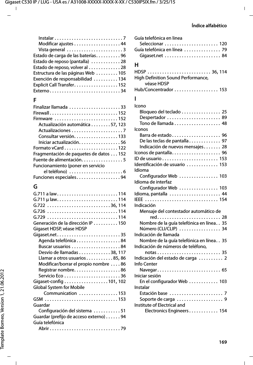  169Gigaset C530 IP / LUG - USA es / A31008-XXXXX-XXXX-X-XX / C530IPSIX.fm / 3/25/15Template Borneo, Version 1, 21.06.2012Índice alfabéticoInstalar . . . . . . . . . . . . . . . . . . . . . . . . . . . . 7Modificar ajustes . . . . . . . . . . . . . . . . . . . 44Vista general  . . . . . . . . . . . . . . . . . . . . . . . 3Estado de carga de las baterías. . . . . . . . . . 96Estado de reposo (pantalla)  . . . . . . . . . . . . 28Estado de reposo, volver al . . . . . . . . . . . . . 28Estructura de las páginas Web . . . . . . . . . 105Exención de responsabilidad  . . . . . . . . . . 134Explicit Call Transfer. . . . . . . . . . . . . . . . . . 152Externo . . . . . . . . . . . . . . . . . . . . . . . . . . . . . 34FFinalizar llamada . . . . . . . . . . . . . . . . . . . . . 33Firewall . . . . . . . . . . . . . . . . . . . . . . . . . . . . 152Firmware  . . . . . . . . . . . . . . . . . . . . . . . . . . 152Actualización automática . . . . . . . . 57, 123Actualizaciones . . . . . . . . . . . . . . . . . . . . . 7Consultar versión. . . . . . . . . . . . . . . . . . 133Iniciar actualización. . . . . . . . . . . . . . . . . 56Formato vCard . . . . . . . . . . . . . . . . . . . . . . 122Fragmentación de paquetes de datos . . . 152Fuente de alimentación. . . . . . . . . . . . . . . . . 5Funcionamiento (poner en servicio  el teléfono)  . . . . . . . . . . . . . . . . . . . . . . 6Funciones especiales. . . . . . . . . . . . . . . . . . 94GG.711 a law. . . . . . . . . . . . . . . . . . . . . . . . . 114G.711 μ law. . . . . . . . . . . . . . . . . . . . . . . . . 114G.722  . . . . . . . . . . . . . . . . . . . . . . . . . . 36, 114G.726  . . . . . . . . . . . . . . . . . . . . . . . . . . . . . 114G.729  . . . . . . . . . . . . . . . . . . . . . . . . . . . . . 114Generación de la dirección IP . . . . . . . . . . 150Gigaset HDSP, véase HDSPGigaset.net. . . . . . . . . . . . . . . . . . . . . . . . . . 35Agenda telefónica . . . . . . . . . . . . . . . . . . 84Buscar usuarios . . . . . . . . . . . . . . . . . . . . 84Desvío de llamadas . . . . . . . . . . . . . 38, 117Llamar a otros usuarios . . . . . . . . . . . 85, 86Modificar/borrar el propio nombre . . . . 86Registrar nombre. . . . . . . . . . . . . . . . . . . 86Servicio Eco . . . . . . . . . . . . . . . . . . . . . . . 36Gigaset-config . . . . . . . . . . . . . . . . . .101, 102Global System for Mobile  Communication  . . . . . . . . . . . . . . . . 153GSM  . . . . . . . . . . . . . . . . . . . . . . . . . . . . . . 153GuardarConfiguración del sistema  . . . . . . . . . . . 51Guardar (prefijo de acceso externo) . . . . . . 94Guía telefónicaAbrir . . . . . . . . . . . . . . . . . . . . . . . . . . . . . 79Guía telefónica en lineaSeleccionar . . . . . . . . . . . . . . . . . . . . . . 120Guía telefónica en línea  . . . . . . . . . . . . . . . 79Gigaset.net . . . . . . . . . . . . . . . . . . . . . . . 84HHDSP . . . . . . . . . . . . . . . . . . . . . . . . . . 36, 114High Definition Sound Performance,  véase HDSPHub/Concentrador . . . . . . . . . . . . . . . . . . 153IIconoBloqueo del teclado . . . . . . . . . . . . . . . .  25Despertador . . . . . . . . . . . . . . . . . . . . . .  89Tono de llamada . . . . . . . . . . . . . . . . . . . 48IconosBarra de estado. . . . . . . . . . . . . . . . . . . . 96De las teclas de pantalla . . . . . . . . . . . . . 97Indicación de nuevos mensajes. . . . . . . 28Iconos de pantalla. . . . . . . . . . . . . . . . . . . . 96ID de usuario . . . . . . . . . . . . . . . . . . . . . . . 153Identificación de usuario . . . . . . . . . . . . . 153IdiomaConfigurador Web  . . . . . . . . . . . . . . . . 103Idioma de interfazConfigurador Web  . . . . . . . . . . . . . . . . 103Idioma, pantalla  . . . . . . . . . . . . . . . . . . . . . 44IEEE  . . . . . . . . . . . . . . . . . . . . . . . . . . . . . . 154IndicaciónMensaje del contestador automático de red. . . . . . . . . . . . . . . . . . . . . . . . . . 28Nombre de la guía telefónica en línea. .  35Número (CLI/CLIP)  . . . . . . . . . . . . . . . . . 34Indicación de llamadaNombre de la guía telefónica en línea. .  35Indicación de números de teléfono,  notas . . . . . . . . . . . . . . . . . . . . . . . . . . 35Indicación del estado de carga  . . . . . . . . . .  2Info CenterNavegar . . . . . . . . . . . . . . . . . . . . . . . . . . 65Iniciar sesiónEn el configurador Web . . . . . . . . . . . . 103InstalarEstación base  . . . . . . . . . . . . . . . . . . . . . . 7Soporte de carga  . . . . . . . . . . . . . . . . . . .  9Institute of Electrical and  Electronics Engineers . . . . . . . . . . . . 154