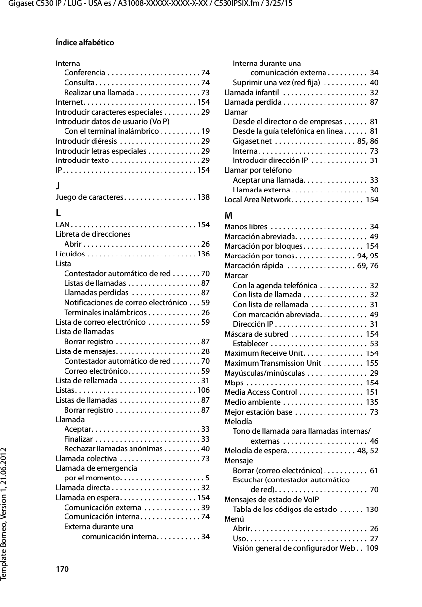 170  Gigaset C530 IP / LUG - USA es / A31008-XXXXX-XXXX-X-XX / C530IPSIX.fm / 3/25/15Template Borneo, Version 1, 21.06.2012Índice alfabéticoInternaConferencia . . . . . . . . . . . . . . . . . . . . . . . 74Consulta . . . . . . . . . . . . . . . . . . . . . . . . . . 74Realizar una llamada . . . . . . . . . . . . . . . . 73Internet. . . . . . . . . . . . . . . . . . . . . . . . . . . . 154Introducir caracteres especiales . . . . . . . . . 29Introducir datos de usuario (VoIP)Con el terminal inalámbrico . . . . . . . . . . 19Introducir diéresis . . . . . . . . . . . . . . . . . . . . 29Introducir letras especiales . . . . . . . . . . . . . 29Introducir texto . . . . . . . . . . . . . . . . . . . . . . 29IP. . . . . . . . . . . . . . . . . . . . . . . . . . . . . . . . . 154JJuego de caracteres. . . . . . . . . . . . . . . . . . 138LLAN. . . . . . . . . . . . . . . . . . . . . . . . . . . . . . . 154Libreta de direccionesAbrir . . . . . . . . . . . . . . . . . . . . . . . . . . . . . 26Líquidos . . . . . . . . . . . . . . . . . . . . . . . . . . . 136ListaContestador automático de red . . . . . . . 70Listas de llamadas . . . . . . . . . . . . . . . . . . 87Llamadas perdidas  . . . . . . . . . . . . . . . . . 87Notificaciones de correo electrónico . . . 59Terminales inalámbricos . . . . . . . . . . . . . 26Lista de correo electrónico . . . . . . . . . . . . . 59Lista de llamadasBorrar registro . . . . . . . . . . . . . . . . . . . . . 87Lista de mensajes. . . . . . . . . . . . . . . . . . . . . 28Contestador automático de red . . . . . . . 70Correo electrónico. . . . . . . . . . . . . . . . . . 59Lista de rellamada . . . . . . . . . . . . . . . . . . . . 31Listas. . . . . . . . . . . . . . . . . . . . . . . . . . . . . . 106Listas de llamadas . . . . . . . . . . . . . . . . . . . . 87Borrar registro . . . . . . . . . . . . . . . . . . . . . 87LlamadaAceptar. . . . . . . . . . . . . . . . . . . . . . . . . . . 33Finalizar . . . . . . . . . . . . . . . . . . . . . . . . . . 33Rechazar llamadas anónimas . . . . . . . . . 40Llamada colectiva  . . . . . . . . . . . . . . . . . . . . 73Llamada de emergenciapor el momento. . . . . . . . . . . . . . . . . . . . . 5Llamada directa . . . . . . . . . . . . . . . . . . . . . . 32Llamada en espera. . . . . . . . . . . . . . . . . . . 154Comunicación externa . . . . . . . . . . . . . . 39Comunicación interna. . . . . . . . . . . . . . . 74Externa durante una  comunicación interna. . . . . . . . . . . 34Interna durante una  comunicación externa . . . . . . . . . . 34Suprimir una vez (red fija)  . . . . . . . . . . .  40Llamada infantil  . . . . . . . . . . . . . . . . . . . . . 32Llamada perdida . . . . . . . . . . . . . . . . . . . . . 87LlamarDesde el directorio de empresas . . . . . . 81Desde la guía telefónica en línea . . . . . . 81Gigaset.net . . . . . . . . . . . . . . . . . . . . 85, 86Interna . . . . . . . . . . . . . . . . . . . . . . . . . . . 73Introducir dirección IP  . . . . . . . . . . . . . . 31Llamar por teléfonoAceptar una llamada. . . . . . . . . . . . . . . . 33Llamada externa . . . . . . . . . . . . . . . . . . . 30Local Area Network. . . . . . . . . . . . . . . . . . 154MManos libres  . . . . . . . . . . . . . . . . . . . . . . . . 34Marcación abreviada. . . . . . . . . . . . . . . . . . 49Marcación por bloques. . . . . . . . . . . . . . . 154Marcación por tonos. . . . . . . . . . . . . . . 94, 95Marcación rápida  . . . . . . . . . . . . . . . . . 69, 76MarcarCon la agenda telefónica . . . . . . . . . . . . 32Con lista de llamada . . . . . . . . . . . . . . . . 32Con lista de rellamada . . . . . . . . . . . . . .  31Con marcación abreviada. . . . . . . . . . . .  49Dirección IP . . . . . . . . . . . . . . . . . . . . . . . 31Máscara de subred . . . . . . . . . . . . . . . . . . 154Establecer . . . . . . . . . . . . . . . . . . . . . . . . 53Maximum Receive Unit. . . . . . . . . . . . . . . 154Maximum Transmission Unit . . . . . . . . . .  155Mayúsculas/minúsculas . . . . . . . . . . . . . . . 29Mbps . . . . . . . . . . . . . . . . . . . . . . . . . . . . . 154Media Access Control . . . . . . . . . . . . . . . . 151Medio ambiente . . . . . . . . . . . . . . . . . . . . 135Mejor estación base . . . . . . . . . . . . . . . . . . 73MelodíaTono de llamada para llamadas internas/externas  . . . . . . . . . . . . . . . . . . . . .  46Melodía de espera. . . . . . . . . . . . . . . . . 48, 52MensajeBorrar (correo electrónico) . . . . . . . . . . . 61Escuchar (contestador automático  de red). . . . . . . . . . . . . . . . . . . . . . . 70Mensajes de estado de VoIPTabla de los códigos de estado  . . . . . . 130MenúAbrir. . . . . . . . . . . . . . . . . . . . . . . . . . . . . 26Uso. . . . . . . . . . . . . . . . . . . . . . . . . . . . . . 27Visión general de configurador Web . .  109