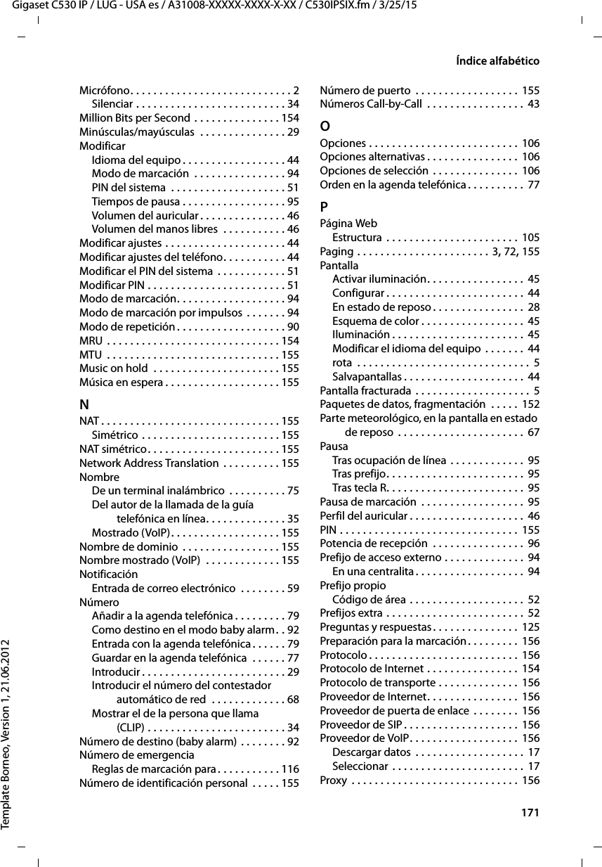  171Gigaset C530 IP / LUG - USA es / A31008-XXXXX-XXXX-X-XX / C530IPSIX.fm / 3/25/15Template Borneo, Version 1, 21.06.2012Índice alfabéticoMicrófono. . . . . . . . . . . . . . . . . . . . . . . . . . . . 2Silenciar . . . . . . . . . . . . . . . . . . . . . . . . . . 34Million Bits per Second . . . . . . . . . . . . . . . 154Minúsculas/mayúsculas  . . . . . . . . . . . . . . . 29ModificarIdioma del equipo . . . . . . . . . . . . . . . . . . 44Modo de marcación  . . . . . . . . . . . . . . . . 94PIN del sistema  . . . . . . . . . . . . . . . . . . . . 51Tiempos de pausa . . . . . . . . . . . . . . . . . . 95Volumen del auricular. . . . . . . . . . . . . . . 46Volumen del manos libres  . . . . . . . . . . . 46Modificar ajustes . . . . . . . . . . . . . . . . . . . . . 44Modificar ajustes del teléfono. . . . . . . . . . . 44Modificar el PIN del sistema . . . . . . . . . . . . 51Modificar PIN . . . . . . . . . . . . . . . . . . . . . . . . 51Modo de marcación. . . . . . . . . . . . . . . . . . . 94Modo de marcación por impulsos . . . . . . . 94Modo de repetición . . . . . . . . . . . . . . . . . . . 90MRU . . . . . . . . . . . . . . . . . . . . . . . . . . . . . . 154MTU  . . . . . . . . . . . . . . . . . . . . . . . . . . . . . . 155Music on hold  . . . . . . . . . . . . . . . . . . . . . . 155Música en espera . . . . . . . . . . . . . . . . . . . . 155NNAT . . . . . . . . . . . . . . . . . . . . . . . . . . . . . . . 155Simétrico . . . . . . . . . . . . . . . . . . . . . . . . 155NAT simétrico. . . . . . . . . . . . . . . . . . . . . . . 155Network Address Translation  . . . . . . . . . . 155NombreDe un terminal inalámbrico  . . . . . . . . . . 75Del autor de la llamada de la guía telefónica en línea. . . . . . . . . . . . . . 35Mostrado (VoIP). . . . . . . . . . . . . . . . . . . 155Nombre de dominio  . . . . . . . . . . . . . . . . . 155Nombre mostrado (VoIP)  . . . . . . . . . . . . . 155NotificaciónEntrada de correo electrónico  . . . . . . . . 59NúmeroAñadir a la agenda telefónica . . . . . . . . . 79Como destino en el modo baby alarm. . 92Entrada con la agenda telefónica. . . . . . 79Guardar en la agenda telefónica  . . . . . . 77Introducir . . . . . . . . . . . . . . . . . . . . . . . . . 29Introducir el número del contestador  automático de red  . . . . . . . . . . . . . 68Mostrar el de la persona que llama  (CLIP) . . . . . . . . . . . . . . . . . . . . . . . . 34Número de destino (baby alarm) . . . . . . . . 92Número de emergenciaReglas de marcación para. . . . . . . . . . . 116Número de identificación personal  . . . . . 155Número de puerto  . . . . . . . . . . . . . . . . . . 155Números Call-by-Call  . . . . . . . . . . . . . . . . . 43OOpciones . . . . . . . . . . . . . . . . . . . . . . . . . . 106Opciones alternativas . . . . . . . . . . . . . . . . 106Opciones de selección . . . . . . . . . . . . . . . 106Orden en la agenda telefónica . . . . . . . . . . 77PPágina WebEstructura  . . . . . . . . . . . . . . . . . . . . . . . 105Paging . . . . . . . . . . . . . . . . . . . . . . . 3, 72, 155PantallaActivar iluminación. . . . . . . . . . . . . . . . . 45Configurar . . . . . . . . . . . . . . . . . . . . . . . . 44En estado de reposo . . . . . . . . . . . . . . . . 28Esquema de color . . . . . . . . . . . . . . . . . . 45Iluminación . . . . . . . . . . . . . . . . . . . . . . . 45Modificar el idioma del equipo  . . . . . . .  44rota  . . . . . . . . . . . . . . . . . . . . . . . . . . . . . .  5Salvapantallas . . . . . . . . . . . . . . . . . . . . . 44Pantalla fracturada . . . . . . . . . . . . . . . . . . . . 5Paquetes de datos, fragmentación  . . . . . 152Parte meteorológico, en la pantalla en estado de reposo . . . . . . . . . . . . . . . . . . . . . . 67PausaTras ocupación de línea . . . . . . . . . . . . . 95Tras prefijo. . . . . . . . . . . . . . . . . . . . . . . . 95Tras tecla R. . . . . . . . . . . . . . . . . . . . . . . . 95Pausa de marcación  . . . . . . . . . . . . . . . . . . 95Perfil del auricular . . . . . . . . . . . . . . . . . . . . 46PIN . . . . . . . . . . . . . . . . . . . . . . . . . . . . . . . 155Potencia de recepción  . . . . . . . . . . . . . . . . 96Prefijo de acceso externo . . . . . . . . . . . . . . 94En una centralita . . . . . . . . . . . . . . . . . . . 94Prefijo propioCódigo de área . . . . . . . . . . . . . . . . . . . .  52Prefijos extra . . . . . . . . . . . . . . . . . . . . . . . . 52Preguntas y respuestas. . . . . . . . . . . . . . . 125Preparación para la marcación. . . . . . . . . 156Protocolo . . . . . . . . . . . . . . . . . . . . . . . . . . 156Protocolo de Internet . . . . . . . . . . . . . . . . 154Protocolo de transporte . . . . . . . . . . . . . . 156Proveedor de Internet. . . . . . . . . . . . . . . . 156Proveedor de puerta de enlace . . . . . . . . 156Proveedor de SIP . . . . . . . . . . . . . . . . . . . . 156Proveedor de VoIP. . . . . . . . . . . . . . . . . . . 156Descargar datos . . . . . . . . . . . . . . . . . . . 17Seleccionar . . . . . . . . . . . . . . . . . . . . . . . 17Proxy  . . . . . . . . . . . . . . . . . . . . . . . . . . . . . 156