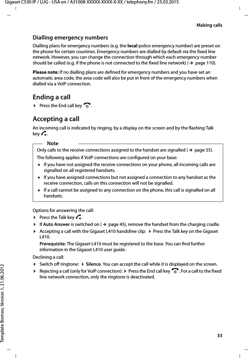  33Gigaset C530 IP / LUG - USA en / A31008-XXXXX-XXXX-X-XX / telephony.fm / 25.03.2015Template Borneo, Version 1, 21.06.2012Making callsDialling emergency numbersDialling plans for emergency numbers (e.g. the local police emergency number) are preset on the phone for certain countries. Emergency numbers are dialled by default via the fixed line network. However, you can change the connection through which each emergency number should be called (e.g. if the phone is not connected to the fixed line network) (¢page 110). Please note: If no dialling plans are defined for emergency numbers and you have set an automatic area code, the area code will also be put in front of the emergency numbers when dialled via a VoIP connection. Ending a call¤Press the End call key a.Accepting a callAn incoming call is indicated by ringing, by a display on the screen and by the flashing Talk key d. Options for answering the call:¤Press the Talk key c. ¤If Auto Answer is switched on (¢page 45), remove the handset from the charging cradle.¤Accepting a call with the Gigaset L410 handsfree clip:  ¤Press the Talk key on the Gigaset L410. Prerequisite: The Gigaset L410 must be registered to the base. You can find further information in the Gigaset L410 user guide.Declining a call:¤Switch off ringtone:  ¤Silence. You can accept the call while it is displayed on the screen.¤Rejecting a call (only for VoIP connection): ¤Press the End call key a. For a call to the fixed line network connection, only the ringtone is deactivated. NoteOnly calls to the receive connections assigned to the handset are signalled (¢page 55). The following applies if VoIP connections are configured on your base:uIf you have not assigned the receive connections on your phone, all incoming calls are signalled on all registered handsets.uIf you have assigned connections but not assigned a connection to any handset as the receive connection, calls on this connection will not be signalled. uIf a call cannot be assigned to any connection on the phone, this call is signalled on all handsets. 