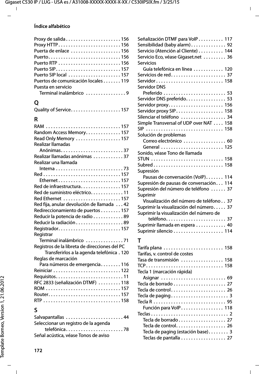 172  Gigaset C530 IP / LUG - USA es / A31008-XXXXX-XXXX-X-XX / C530IPSIX.fm / 3/25/15Template Borneo, Version 1, 21.06.2012Índice alfabéticoProxy de salida . . . . . . . . . . . . . . . . . . . . . . 156Proxy HTTP. . . . . . . . . . . . . . . . . . . . . . . . . 156Puerta de enlace  . . . . . . . . . . . . . . . . . . . . 156Puerto. . . . . . . . . . . . . . . . . . . . . . . . . . . . . 156Puerto RTP . . . . . . . . . . . . . . . . . . . . . . . . . 156Puerto SIP. . . . . . . . . . . . . . . . . . . . . . . . . . 157Puerto SIP local  . . . . . . . . . . . . . . . . . . . . . 157Puertos de comunicación locales . . . . . . . 119Puesta en servicioTerminal inalámbrico  . . . . . . . . . . . . . . . . 9QQuality of Service. . . . . . . . . . . . . . . . . . . . 157RRAM  . . . . . . . . . . . . . . . . . . . . . . . . . . . . . . 157Random Access Memory. . . . . . . . . . . . . . 157Read Only Memory . . . . . . . . . . . . . . . . . . 157Realizar llamadasAnónimas. . . . . . . . . . . . . . . . . . . . . . . . . 37Realizar llamadas anónimas . . . . . . . . . . . . 37Realizar una llamadaInterna . . . . . . . . . . . . . . . . . . . . . . . . . . . 73Red . . . . . . . . . . . . . . . . . . . . . . . . . . . . . . . 157Ethernet . . . . . . . . . . . . . . . . . . . . . . . . . 157Red de infraestructura. . . . . . . . . . . . . . . . 157Red de suministro eléctrico. . . . . . . . . . . . . 11Red Ethernet  . . . . . . . . . . . . . . . . . . . . . . . 157Red fija, anular devolución de llamada  . . . 42Redireccionamiento de puertos . . . . . . . . 157Reducir la potencia de radio . . . . . . . . . . . . 89Reducir la radiación . . . . . . . . . . . . . . . . . . . 89Registrador. . . . . . . . . . . . . . . . . . . . . . . . . 157RegistrarTerminal inalámbrico  . . . . . . . . . . . . . . . 71Registros de la libreta de direcciones del PC Transferirlos a la agenda telefónica . 120Reglas de marcaciónPara números de emergencia. . . . . . . . 116Reiniciar . . . . . . . . . . . . . . . . . . . . . . . . . . . 122Requisitos. . . . . . . . . . . . . . . . . . . . . . . . . . . 11RFC 2833 (señalización DTMF)  . . . . . . . . . 118ROM . . . . . . . . . . . . . . . . . . . . . . . . . . . . . . 157Router. . . . . . . . . . . . . . . . . . . . . . . . . . . . . 157RTP . . . . . . . . . . . . . . . . . . . . . . . . . . . . . . . 158SSalvapantallas  . . . . . . . . . . . . . . . . . . . . . . . 44Seleccionar un registro de la agenda  telefónica. . . . . . . . . . . . . . . . . . . . . . . 78Señal acústica, véase Tonos de avisoSeñalización DTMF para VoIP . . . . . . . . . . 117Sensibilidad (baby alarm) . . . . . . . . . . . . . . 92Servicio (Atención al Cliente) . . . . . . . . . . 144Servicio Eco, véase Gigaset.net  . . . . . . . . . 36ServiciosGuía telefónica en línea . . . . . . . . . . . . 120Servicios de red. . . . . . . . . . . . . . . . . . . . . . 37Servidor . . . . . . . . . . . . . . . . . . . . . . . . . . . 158Servidor DNSPreferido . . . . . . . . . . . . . . . . . . . . . . . . . 53Servidor DNS preferido. . . . . . . . . . . . . . . .  53Servidor proxy. . . . . . . . . . . . . . . . . . . . . . 156Servidor proxy SIP. . . . . . . . . . . . . . . . . . . 158Silenciar el teléfono  . . . . . . . . . . . . . . . . . . 34Simple Transversal of UDP over NAT . . . . 158SIP  . . . . . . . . . . . . . . . . . . . . . . . . . . . . . . . 158Solución de problemasCorreo electrónico . . . . . . . . . . . . . . . . .  60General . . . . . . . . . . . . . . . . . . . . . . . . . 125Sonido, véase Tono de llamadaSTUN  . . . . . . . . . . . . . . . . . . . . . . . . . . . . . 158Subred . . . . . . . . . . . . . . . . . . . . . . . . . . . . 158SupresiónPausas de conversación (VoIP). . . . . . . 114Supresión de pausas de conversación. . . 114Supresión del número de teléfono  . . . . . . 37SuprimirVisualización del número de teléfono . . 37Suprimir la visualización del número. . . . . 37Suprimir la visualización del número de  teléfono. . . . . . . . . . . . . . . . . . . . . . . . 37Suprimir llamada en espera . . . . . . . . . . . . 40Suprimir silencio . . . . . . . . . . . . . . . . . . . . 114TTarifa plana  . . . . . . . . . . . . . . . . . . . . . . . . 158Tarifas, v. control de costesTasa de transmisión  . . . . . . . . . . . . . . . . . 158TCP . . . . . . . . . . . . . . . . . . . . . . . . . . . . . . . 158Tecla 1 (marcación rápida)Asignar  . . . . . . . . . . . . . . . . . . . . . . . . . . 69Tecla de borrado . . . . . . . . . . . . . . . . . . . . . 27Tecla de control . . . . . . . . . . . . . . . . . . . . . . 26Tecla de paging . . . . . . . . . . . . . . . . . . . . . . . 3Tecla R  . . . . . . . . . . . . . . . . . . . . . . . . . . . . . 95Función para VoIP. . . . . . . . . . . . . . . . . 118Teclas . . . . . . . . . . . . . . . . . . . . . . . . . . . . . . . 2Tecla de borrado . . . . . . . . . . . . . . . . . . . 27Tecla de control. . . . . . . . . . . . . . . . . . . . 26Tecla de paging (estación base). . . . . . . . 3Teclas de pantalla . . . . . . . . . . . . . . . . . . 27
