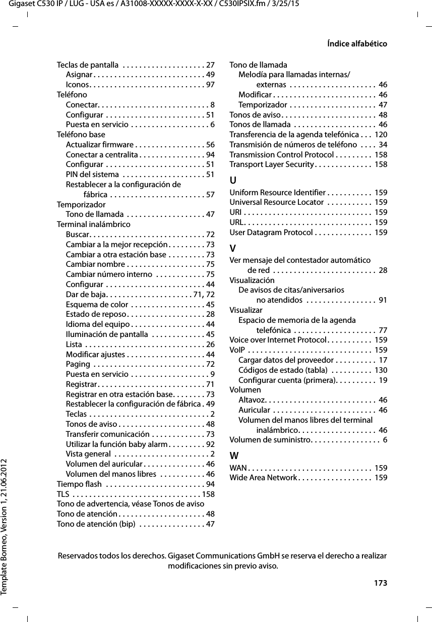  173Gigaset C530 IP / LUG - USA es / A31008-XXXXX-XXXX-X-XX / C530IPSIX.fm / 3/25/15Template Borneo, Version 1, 21.06.2012Índice alfabéticoTeclas de pantalla  . . . . . . . . . . . . . . . . . . . . 27Asignar . . . . . . . . . . . . . . . . . . . . . . . . . . . 49Iconos. . . . . . . . . . . . . . . . . . . . . . . . . . . . 97TeléfonoConectar. . . . . . . . . . . . . . . . . . . . . . . . . . . 8Configurar . . . . . . . . . . . . . . . . . . . . . . . . 51Puesta en servicio . . . . . . . . . . . . . . . . . . . 6Teléfono baseActualizar firmware . . . . . . . . . . . . . . . . . 56Conectar a centralita . . . . . . . . . . . . . . . . 94Configurar . . . . . . . . . . . . . . . . . . . . . . . . 51PIN del sistema  . . . . . . . . . . . . . . . . . . . . 51Restablecer a la configuración de  fábrica . . . . . . . . . . . . . . . . . . . . . . . 57TemporizadorTono de llamada . . . . . . . . . . . . . . . . . . . 47Terminal inalámbricoBuscar. . . . . . . . . . . . . . . . . . . . . . . . . . . . 72Cambiar a la mejor recepción. . . . . . . . . 73Cambiar a otra estación base . . . . . . . . . 73Cambiar nombre . . . . . . . . . . . . . . . . . . . 75Cambiar número interno  . . . . . . . . . . . . 75Configurar . . . . . . . . . . . . . . . . . . . . . . . . 44Dar de baja. . . . . . . . . . . . . . . . . . . . . 71, 72Esquema de color . . . . . . . . . . . . . . . . . . 45Estado de reposo. . . . . . . . . . . . . . . . . . . 28Idioma del equipo . . . . . . . . . . . . . . . . . . 44Iluminación de pantalla  . . . . . . . . . . . . . 45Lista . . . . . . . . . . . . . . . . . . . . . . . . . . . . . 26Modificar ajustes . . . . . . . . . . . . . . . . . . . 44Paging  . . . . . . . . . . . . . . . . . . . . . . . . . . . 72Puesta en servicio . . . . . . . . . . . . . . . . . . . 9Registrar. . . . . . . . . . . . . . . . . . . . . . . . . . 71Registrar en otra estación base. . . . . . . . 73Restablecer la configuración de fábrica .49Teclas  . . . . . . . . . . . . . . . . . . . . . . . . . . . . . 2Tonos de aviso . . . . . . . . . . . . . . . . . . . . . 48Transferir comunicación . . . . . . . . . . . . . 73Utilizar la función baby alarm. . . . . . . . . 92Vista general  . . . . . . . . . . . . . . . . . . . . . . . 2Volumen del auricular. . . . . . . . . . . . . . . 46Volumen del manos libres  . . . . . . . . . . . 46Tiempo flash  . . . . . . . . . . . . . . . . . . . . . . . . 94TLS  . . . . . . . . . . . . . . . . . . . . . . . . . . . . . . . 158Tono de advertencia, véase Tonos de avisoTono de atención. . . . . . . . . . . . . . . . . . . . . 48Tono de atención (bip)  . . . . . . . . . . . . . . . . 47Tono de llamadaMelodía para llamadas internas/ externas  . . . . . . . . . . . . . . . . . . . . .  46Modificar . . . . . . . . . . . . . . . . . . . . . . . . .  46Temporizador . . . . . . . . . . . . . . . . . . . . . 47Tonos de aviso . . . . . . . . . . . . . . . . . . . . . . . 48Tonos de llamada  . . . . . . . . . . . . . . . . . . . . 46Transferencia de la agenda telefónica . . . 120Transmisión de números de teléfono  . . . .  34Transmission Control Protocol . . . . . . . . . 158Transport Layer Security. . . . . . . . . . . . . . 158UUniform Resource Identifier . . . . . . . . . . . 159Universal Resource Locator  . . . . . . . . . . . 159URI . . . . . . . . . . . . . . . . . . . . . . . . . . . . . . . 159URL. . . . . . . . . . . . . . . . . . . . . . . . . . . . . . . 159User Datagram Protocol . . . . . . . . . . . . . . 159VVer mensaje del contestador automático  de red . . . . . . . . . . . . . . . . . . . . . . . . . 28VisualizaciónDe avisos de citas/aniversarios  no atendidos  . . . . . . . . . . . . . . . . . 91VisualizarEspacio de memoria de la agenda  telefónica . . . . . . . . . . . . . . . . . . . . 77Voice over Internet Protocol. . . . . . . . . . . 159VoIP  . . . . . . . . . . . . . . . . . . . . . . . . . . . . . . 159Cargar datos del proveedor . . . . . . . . . . 17Códigos de estado (tabla)  . . . . . . . . . . 130Configurar cuenta (primera). . . . . . . . . .  19VolumenAltavoz. . . . . . . . . . . . . . . . . . . . . . . . . . . 46Auricular . . . . . . . . . . . . . . . . . . . . . . . . . 46Volumen del manos libres del terminal  inalámbrico. . . . . . . . . . . . . . . . . . . 46Volumen de suministro. . . . . . . . . . . . . . . . .  6WWAN . . . . . . . . . . . . . . . . . . . . . . . . . . . . . . 159Wide Area Network. . . . . . . . . . . . . . . . . . 159Reservados todos los derechos. Gigaset Communications GmbH se reserva el derecho a realizar modificaciones sin previo aviso.