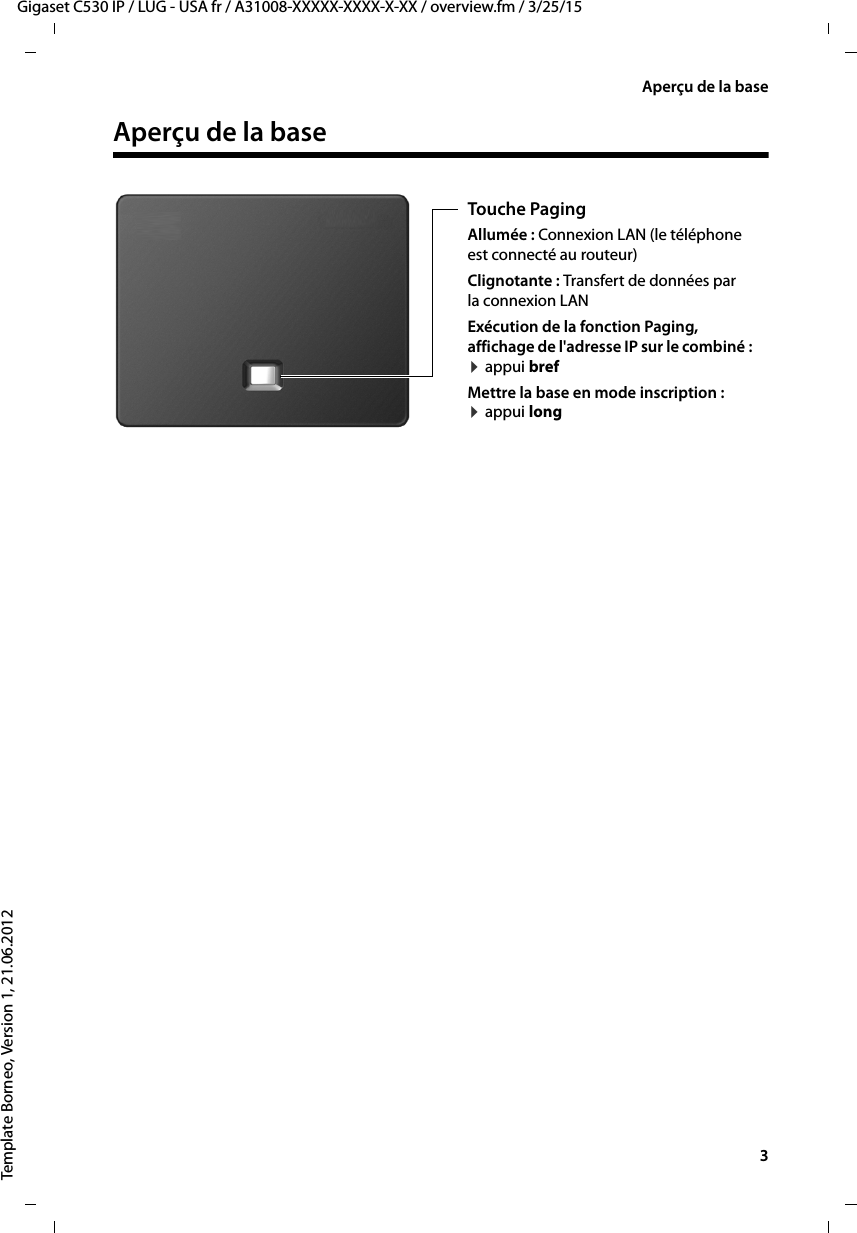   3Gigaset C530 IP / LUG - USA fr / A31008-XXXXX-XXXX-X-XX / overview.fm / 3/25/15Template Borneo, Version 1, 21.06.2012Aperçu de la baseAperçu de la base Touche Paging Allumée : Connexion LAN (le téléphone est connecté au routeur)Clignotante : Transfert de données par la connexion LAN Exécution de la fonction Paging, affichage de l&apos;adresse IP sur le combiné : ¤appui brefMettre la base en mode inscription : ¤appui long