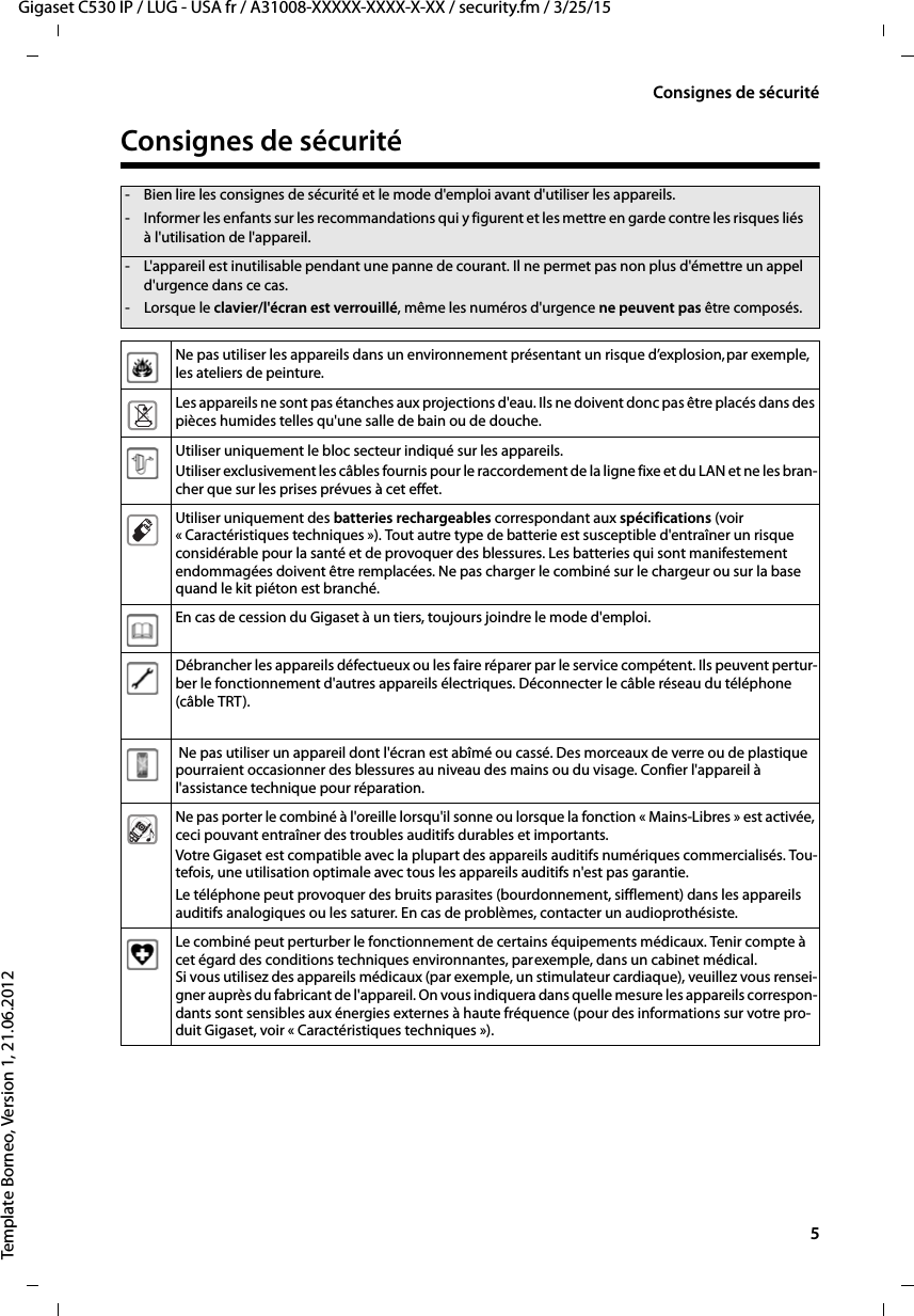   5Gigaset C530 IP / LUG - USA fr / A31008-XXXXX-XXXX-X-XX / security.fm / 3/25/15Template Borneo, Version 1, 21.06.2012Consignes de sécuritéConsignes de sécurité- Bien lire les consignes de sécurité et le mode d&apos;emploi avant d&apos;utiliser les appareils.- Informer les enfants sur les recommandations qui y figurent et les mettre en garde contre les risques liés à l&apos;utilisation de l&apos;appareil.- L&apos;appareil est inutilisable pendant une panne de courant. Il ne permet pas non plus d&apos;émettre un appel d&apos;urgence dans ce cas.- Lorsque le clavier/l&apos;écran est verrouillé, même les numéros d&apos;urgence ne peuvent pas être composés.Ne pas utiliser les appareils dans un environnement présentant un risque d’explosion,par exemple, les ateliers de peinture.Les appareils ne sont pas étanches aux projections d&apos;eau. Ils ne doivent donc pas être placés dans des pièces humides telles qu&apos;une salle de bain ou de douche. Utiliser uniquement le bloc secteur indiqué sur les appareils.Utiliser exclusivement les câbles fournis pour le raccordement de la ligne fixe et du LAN et ne les bran-cher que sur les prises prévues à cet effet.Utiliser uniquement des batteries rechargeables correspondant aux spécifications (voir « Caractéristiques techniques »). Tout autre type de batterie est susceptible d&apos;entraîner un risque considérable pour la santé et de provoquer des blessures. Les batteries qui sont manifestement endommagées doivent être remplacées. Ne pas charger le combiné sur le chargeur ou sur la base quand le kit piéton est branché. En cas de cession du Gigaset à un tiers, toujours joindre le mode d&apos;emploi.Débrancher les appareils défectueux ou les faire réparer par le service compétent. Ils peuvent pertur-ber le fonctionnement d&apos;autres appareils électriques. Déconnecter le câble réseau du téléphone (câble TRT). Ne pas utiliser un appareil dont l&apos;écran est abîmé ou cassé. Des morceaux de verre ou de plastique pourraient occasionner des blessures au niveau des mains ou du visage. Confier l&apos;appareil à l&apos;assistance technique pour réparation.Ne pas porter le combiné à l&apos;oreille lorsqu&apos;il sonne ou lorsque la fonction « Mains-Libres » est activée, ceci pouvant entraîner des troubles auditifs durables et importants.Votre Gigaset est compatible avec la plupart des appareils auditifs numériques commercialisés. Tou-tefois, une utilisation optimale avec tous les appareils auditifs n&apos;est pas garantie.Le téléphone peut provoquer des bruits parasites (bourdonnement, sifflement) dans les appareils auditifs analogiques ou les saturer. En cas de problèmes, contacter un audioprothésiste.Le combiné peut perturber le fonctionnement de certains équipements médicaux. Tenir compte à cet égard des conditions techniques environnantes, parexemple, dans un cabinet médical.Si vous utilisez des appareils médicaux (par exemple, un stimulateur cardiaque), veuillez vous rensei-gner auprès du fabricant de l&apos;appareil. On vous indiquera dans quelle mesure les appareils correspon-dants sont sensibles aux énergies externes à haute fréquence (pour des informations sur votre pro-duit Gigaset, voir « Caractéristiques techniques »).