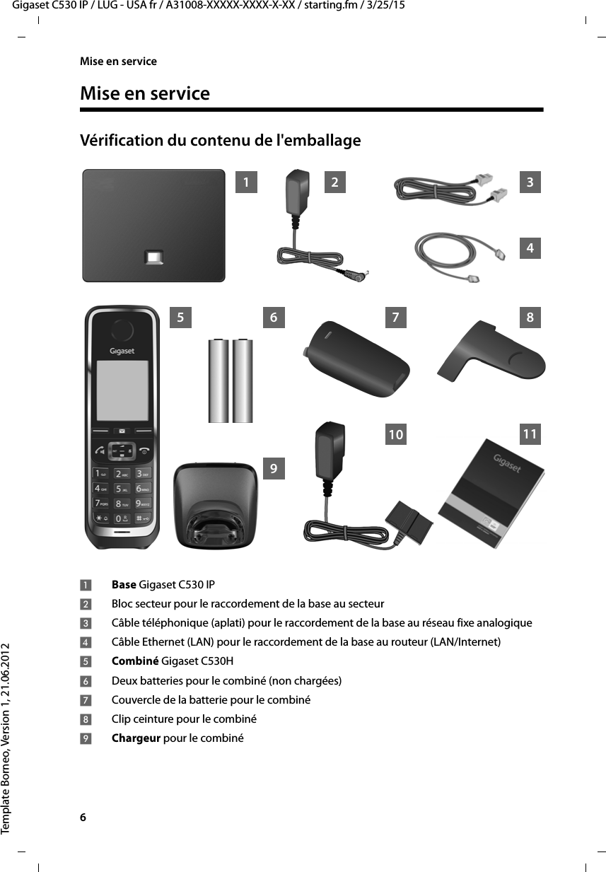 6  Gigaset C530 IP / LUG - USA fr / A31008-XXXXX-XXXX-X-XX / starting.fm / 3/25/15Template Borneo, Version 1, 21.06.2012Mise en serviceMise en serviceVérification du contenu de l&apos;emballage1 345 8910261171Base Gigaset C530 IP2Bloc secteur pour le raccordement de la base au secteur3Câble téléphonique (aplati) pour le raccordement de la base au réseau fixe analogique4Câble Ethernet (LAN) pour le raccordement de la base au routeur (LAN/Internet)5Combiné Gigaset C530H6Deux batteries pour le combiné (non chargées)7Couvercle de la batterie pour le combiné8Clip ceinture pour le combiné9Chargeur pour le combiné