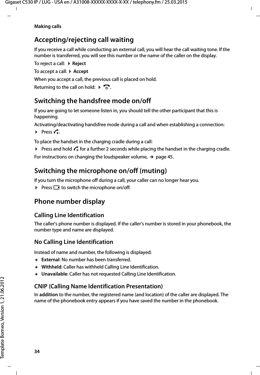 34  Gigaset C530 IP / LUG - USA en / A31008-XXXXX-XXXX-X-XX / telephony.fm / 25.03.2015Template Borneo, Version 1, 21.06.2012Making callsAccepting/rejecting call waitingIf you receive a call while conducting an external call, you will hear the call waiting tone. If the number is transferred, you will see this number or the name of the caller on the display. To reject a call:  ¤RejectTo accept a call: ¤Accept When you accept a call, the previous call is placed on hold. Returning to the call on hold:  ¤a. Switching the handsfree mode on/offIf you are going to let someone listen in, you should tell the other participant that this is happening. Activating/deactivating handsfree mode during a call and when establishing a connection:¤Press c. To place the handset in the charging cradle during a call:¤Press and hold c for a further 2 seconds while placing the handset in the charging cradle.For instructions on changing the loudspeaker volume, ¢page 45. Switching the microphone on/off (muting)If you turn the microphone off during a call, your caller can no longer hear you.¤Press v to switch the microphone on/off.Phone number displayCalling Line IdentificationThe caller&apos;s phone number is displayed. If the caller&apos;s number is stored in your phonebook, the number type and name are displayed. No Calling Line IdentificationInstead of name and number, the following is displayed:uExternal: No number has been transferred.uWithheld: Caller has withheld Calling Line Identification.uUnavailable: Caller has not requested Calling Line Identification. CNIP (Calling Name Identification Presentation)In addition to the number, the registered name (and location) of the caller are displayed. The name of the phonebook entry appears if you have saved the number in the phonebook.