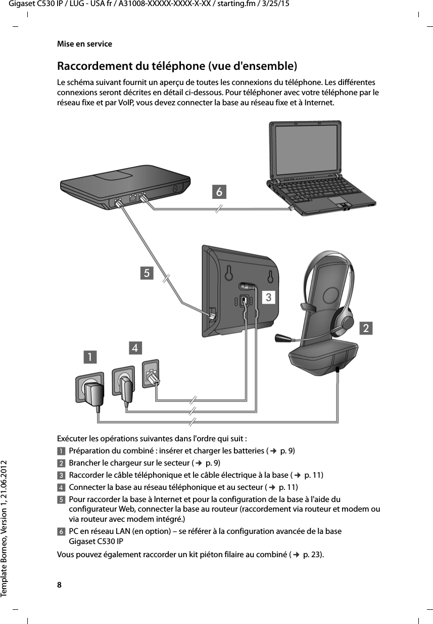 8  Gigaset C530 IP / LUG - USA fr / A31008-XXXXX-XXXX-X-XX / starting.fm / 3/25/15Template Borneo, Version 1, 21.06.2012Mise en serviceRaccordement du téléphone (vue d&apos;ensemble)Le schéma suivant fournit un aperçu de toutes les connexions du téléphone. Les différentes connexions seront décrites en détail ci-dessous. Pour téléphoner avec votre téléphone par le réseau fixe et par VoIP, vous devez connecter la base au réseau fixe et à Internet. Exécuter les opérations suivantes dans l&apos;ordre qui suit : 1Préparation du combiné : insérer et charger les batteries (¢p. 9)2Brancher le chargeur sur le secteur (¢p. 9)3Raccorder le câble téléphonique et le câble électrique à la base (¢p. 11)4Connecter la base au réseau téléphonique et au secteur (¢p. 11)5Pour raccorder la base à lnternet et pour la configuration de la base à l&apos;aide du configurateur Web, connecter la base au routeur (raccordement via routeur et modem ou via routeur avec modem intégré.) 6PC en réseau LAN (en option) – se référer à la configuration avancée de la base Gigaset C530 IPVous pouvez également raccorder un kit piéton filaire au combiné (¢p. 23). 465231