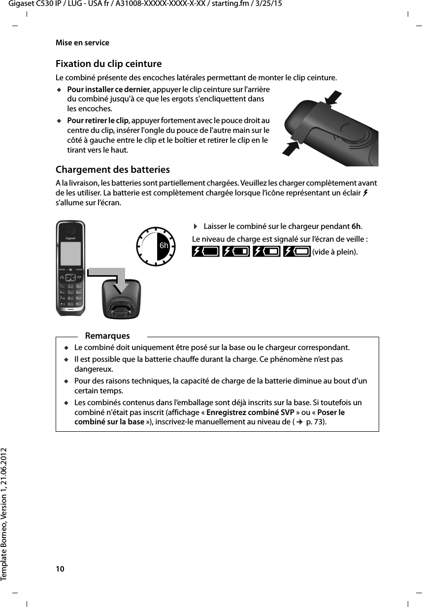 10  Gigaset C530 IP / LUG - USA fr / A31008-XXXXX-XXXX-X-XX / starting.fm / 3/25/15Template Borneo, Version 1, 21.06.2012Mise en serviceFixation du clip ceintureLe combiné présente des encoches latérales permettant de monter le clip ceinture.uPour installer ce dernier, appuyer le clip ceinture sur l&apos;arrière du combiné jusqu&apos;à ce que les ergots s&apos;encliquettent dans les encoches.uPour retirer le clip, appuyer fortement avec le pouce droit au centre du clip, insérer l&apos;ongle du pouce de l&apos;autre main sur le côté à gauche entre le clip et le boîtier et retirer le clip en le tirant vers le haut.Chargement des batteriesA la livraison, les batteries sont partiellement chargées. Veuillez les charger complètement avant de les utiliser. La batterie est complètement chargée lorsque l’icône représentant un éclair   s’allume sur l’écran.¤Laisser le combiné sur le chargeur pendant 6h.Le niveau de charge est signalé sur l’écran de veille :xy xyx{ x{ (vide à plein).6hRemarquesuLe combiné doit uniquement être posé sur la base ou le chargeur correspondant.uIl est possible que la batterie chauffe durant la charge. Ce phénomène n’est pas dangereux.uPour des raisons techniques, la capacité de charge de la batterie diminue au bout d’un certain temps.uLes combinés contenus dans l’emballage sont déjà inscrits sur la base. Si toutefois un combiné n&apos;était pas inscrit (affichage « Enregistrez combiné SVP » ou « Poser le combiné sur la base »), inscrivez-le manuellement au niveau de (¢p. 73).