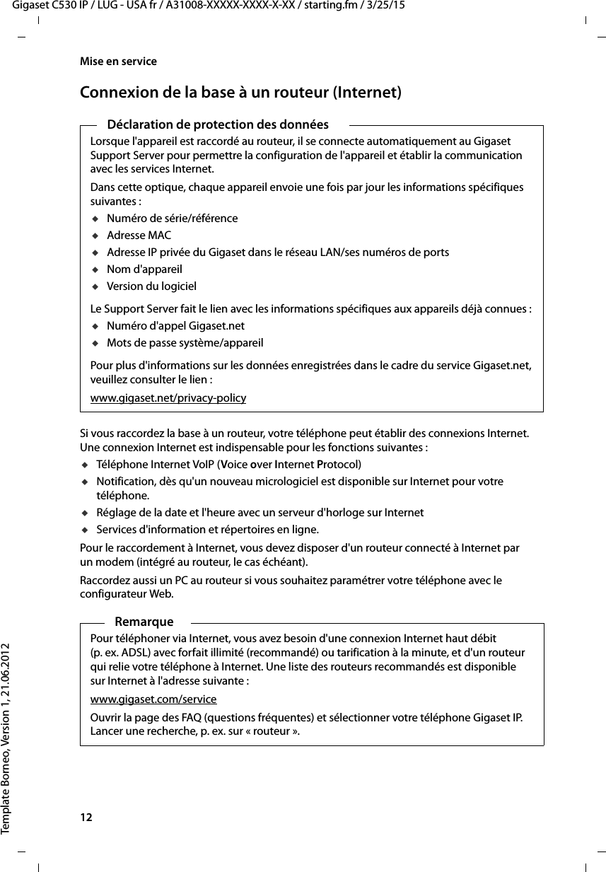 12  Gigaset C530 IP / LUG - USA fr / A31008-XXXXX-XXXX-X-XX / starting.fm / 3/25/15Template Borneo, Version 1, 21.06.2012Mise en serviceConnexion de la base à un routeur (Internet)Si vous raccordez la base à un routeur, votre téléphone peut établir des connexions Internet. Une connexion Internet est indispensable pour les fonctions suivantes :uTéléphone Internet VoIP (Voice over Internet Protocol)uNotification, dès qu&apos;un nouveau micrologiciel est disponible sur Internet pour votre téléphone.uRéglage de la date et l&apos;heure avec un serveur d&apos;horloge sur Internet uServices d&apos;information et répertoires en ligne. Pour le raccordement à Internet, vous devez disposer d&apos;un routeur connecté à Internet par un modem (intégré au routeur, le cas échéant).Raccordez aussi un PC au routeur si vous souhaitez paramétrer votre téléphone avec le configurateur Web. Déclaration de protection des donnéesLorsque l&apos;appareil est raccordé au routeur, il se connecte automatiquement au Gigaset Support Server pour permettre la configuration de l&apos;appareil et établir la communication avec les services Internet. Dans cette optique, chaque appareil envoie une fois par jour les informations spécifiques suivantes :uNuméro de série/référenceuAdresse MACuAdresse IP privée du Gigaset dans le réseau LAN/ses numéros de portsuNom d&apos;appareiluVersion du logicielLe Support Server fait le lien avec les informations spécifiques aux appareils déjà connues :uNuméro d&apos;appel Gigaset.netuMots de passe système/appareilPour plus d&apos;informations sur les données enregistrées dans le cadre du service Gigaset.net, veuillez consulter le lien :www.gigaset.net/privacy-policyRemarquePour téléphoner via Internet, vous avez besoin d&apos;une connexion Internet haut débit (p. ex. ADSL) avec forfait illimité (recommandé) ou tarification à la minute, et d&apos;un routeur qui relie votre téléphone à Internet. Une liste des routeurs recommandés est disponible sur Internet à l&apos;adresse suivante : www.gigaset.com/serviceOuvrir la page des FAQ (questions fréquentes) et sélectionner votre téléphone Gigaset IP. Lancer une recherche, p. ex. sur « routeur ». 