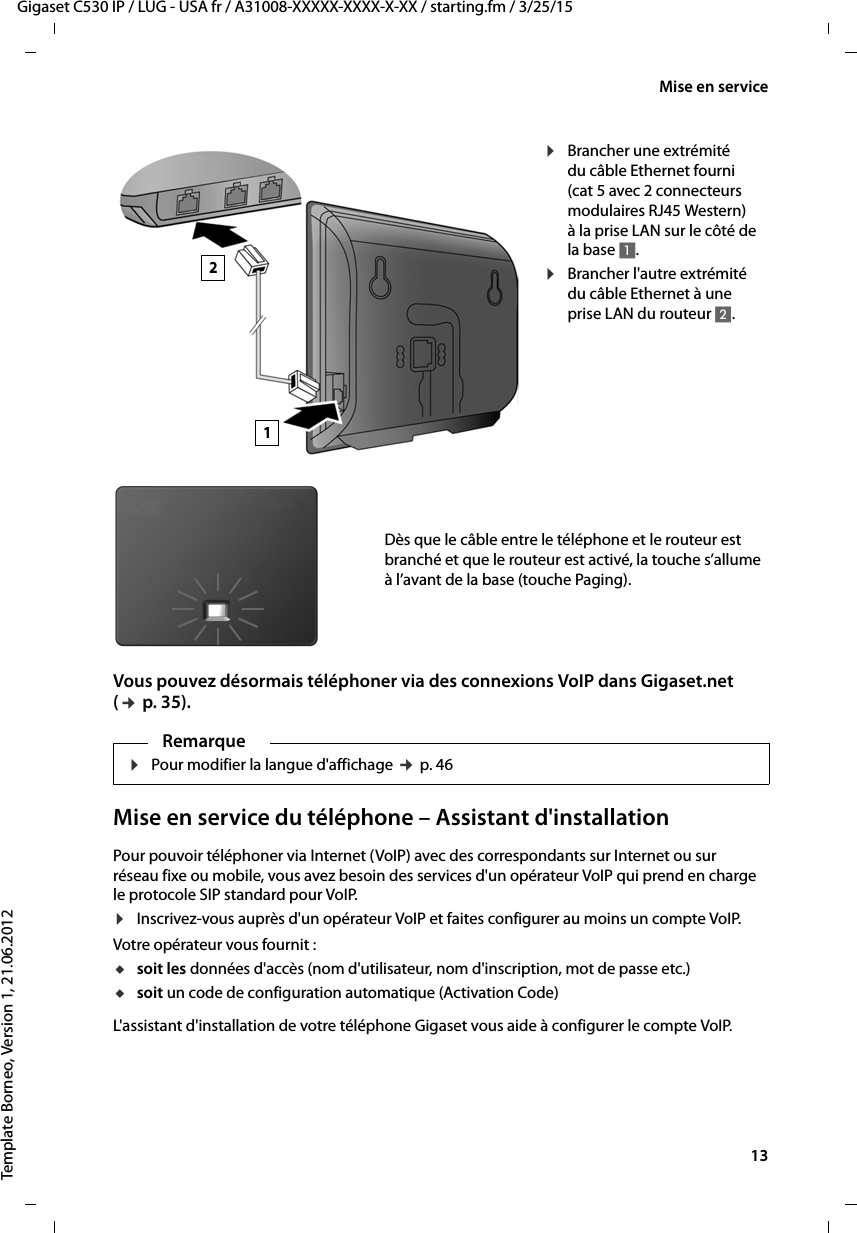  13Gigaset C530 IP / LUG - USA fr / A31008-XXXXX-XXXX-X-XX / starting.fm / 3/25/15Template Borneo, Version 1, 21.06.2012Mise en serviceVous pouvez désormais téléphoner via des connexions VoIP dans Gigaset.net (¢p. 35).Mise en service du téléphone – Assistant d&apos;installationPour pouvoir téléphoner via Internet (VoIP) avec des correspondants sur Internet ou sur réseau fixe ou mobile, vous avez besoin des services d&apos;un opérateur VoIP qui prend en charge le protocole SIP standard pour VoIP. ¤Inscrivez-vous auprès d&apos;un opérateur VoIP et faites configurer au moins un compte VoIP. Votre opérateur vous fournit :usoit les données d&apos;accès (nom d&apos;utilisateur, nom d&apos;inscription, mot de passe etc.) usoit un code de configuration automatique (Activation Code)L&apos;assistant d&apos;installation de votre téléphone Gigaset vous aide à configurer le compte VoIP. ¤Brancher une extrémité du câble Ethernet fourni (cat 5 avec 2 connecteurs modulaires RJ45 Western) àla priseLAN sur le côté de la base 1.¤Brancher l&apos;autre extrémité du câble Ethernet à une prise LAN du routeur 2.Dès que le câble entre le téléphone et le routeur est branché et que le routeur est activé, la touche s’allume à l’avant de la base (touche Paging). 12Remarque¤Pour modifier la langue d&apos;affichage ¢p. 46