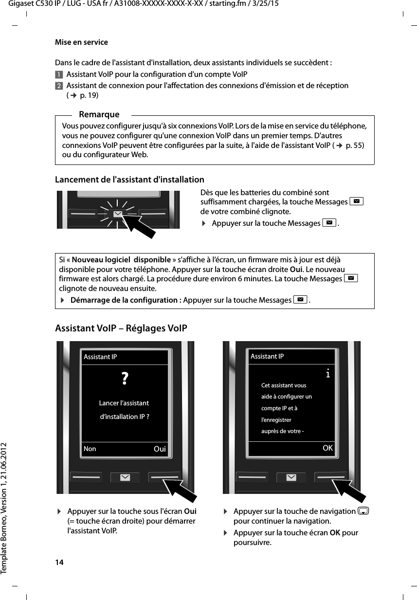 14  Gigaset C530 IP / LUG - USA fr / A31008-XXXXX-XXXX-X-XX / starting.fm / 3/25/15Template Borneo, Version 1, 21.06.2012Mise en serviceDans le cadre de l&apos;assistant d&apos;installation, deux assistants individuels se succèdent : 1Assistant VoIP pour la configuration d&apos;un compte VoIP2Assistant de connexion pour l&apos;affectation des connexions d&apos;émission et de réception (¢p. 19)Lancement de l&apos;assistant d&apos;installationAssistant VoIP – Réglages VoIPRemarqueVous pouvez configurer jusqu&apos;à six connexions VoIP. Lors de la mise en service du téléphone, vous ne pouvez configurer qu&apos;une connexion VoIP dans un premier temps. D&apos;autres connexions VoIP peuvent être configurées par la suite, à l&apos;aide de l&apos;assistant VoIP (¢p. 55) ou du configurateur Web. Dès que les batteries du combiné sont suffisamment chargées, la touche Messages f de votre combiné clignote. ¤Appuyer sur la touche Messages f.Si « Nouveau logiciel  disponible » s’affiche à l’écran, un firmware mis à jour est déjà disponible pour votre téléphone. Appuyer sur la touche écran droite Oui. Le nouveau firmware est alors chargé. La procédure dure environ 6 minutes. La touche Messages f clignote de nouveau ensuite.¤Démarrage de la configuration : Appuyer sur la touche Messages f.¤Appuyer sur la touche sous l&apos;écran Oui (= touche écran droite) pour démarrer l&apos;assistant VoIP. ¤Appuyer sur la touche de navigation s pour continuer la navigation. ¤Appuyer sur la touche écran OK pour poursuivre. Assistant IP? Lancer l’assistant d’installation IP ?Non OuiAssistant IPÐCet assistant vous aide à configurer un compte IP et à l’enregistrerauprès de votre -VOK