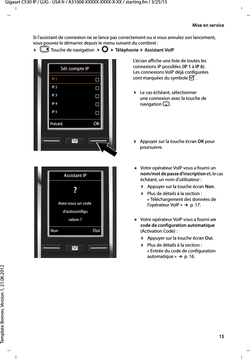  15Gigaset C530 IP / LUG - USA fr / A31008-XXXXX-XXXX-X-XX / starting.fm / 3/25/15Template Borneo, Version 1, 21.06.2012Mise en serviceSi l’assistant de connexion ne se lance pas correctement ou si vous annulez son lancement, vous pouvez le démarrer depuis le menu suivant du combiné :¤vTouche de navigation  ¤Ï ¤Téléphonie ¤Assistant VoIPL&apos;écran affiche une liste de toutes les connexions IP possibles (IP 1 à IP 6). Les connexions VoIP déjà configurées sont marquées du symbole ³.¤Le cas échéant, sélectionner une connexion avec la touche de navigation s.¤Appuyer sur la touche écran OK pour poursuivre. Sél. compte IPIP 1 ´IP 2 ´IP 3 ´IP 4 ´IP 5 ´VPrécéd. OKuVotre opérateur VoIP vous a fourni un nom/mot de passe d&apos;inscription et, le cas échéant, un nom d&apos;utilisateur :¤Appuyer sur la touche écran Non.¤Plus de détails à la section : « Téléchargement des données de l&apos;opérateur VoIP » ¢p. 17.uVotre opérateur VoIP vous a fourni un code de configuration automatique (Activation Code) :¤Appuyer sur la touche écran Oui.¤Plus de détails à la section :« Entrée du code de configuration automatique » ¢p. 16.Assistant IP? Avez-vous un code d’autoconfiguration ?Non Oui