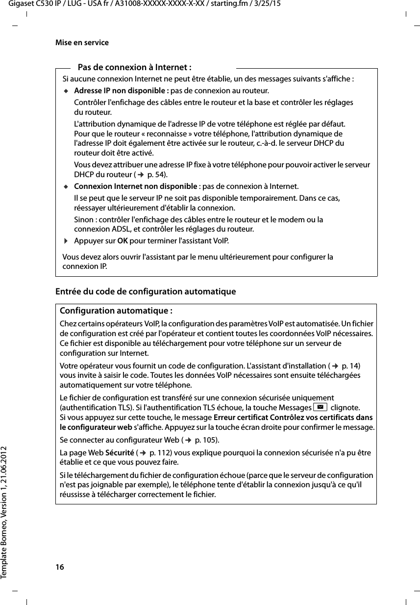 16  Gigaset C530 IP / LUG - USA fr / A31008-XXXXX-XXXX-X-XX / starting.fm / 3/25/15Template Borneo, Version 1, 21.06.2012Mise en serviceEntrée du code de configuration automatiquePas de connexion à Internet :Si aucune connexion Internet ne peut être établie, un des messages suivants s&apos;affiche :uAdresse IP non disponible : pas de connexion au routeur. Contrôler l&apos;enfichage des câbles entre le routeur et la base et contrôler les réglages du routeur.L&apos;attribution dynamique de l&apos;adresse IP de votre téléphone est réglée par défaut. Pour que le routeur « reconnaisse » votre téléphone, l&apos;attribution dynamique de l&apos;adresse IP doit également être activée sur le routeur, c.-à-d. le serveur DHCP du routeur doit être activé. Vous devez attribuer une adresse IP fixe à votre téléphone pour pouvoir activer le serveur DHCP du routeur (¢p. 54).uConnexion Internet non disponible : pas de connexion à Internet. Il se peut que le serveur IP ne soit pas disponible temporairement. Dans ce cas, réessayer ultérieurement d&apos;établir la connexion. Sinon : contrôler l&apos;enfichage des câbles entre le routeur et le modem ou la connexion ADSL, et contrôler les réglages du routeur.¤Appuyer sur OK pour terminer l&apos;assistant VoIP.Vous devez alors ouvrir l&apos;assistant par le menu ultérieurement pour configurer la connexion IP. Configuration automatique :Chez certains opérateurs VoIP, la configuration des paramètres VoIP est automatisée. Un fichier de configuration est créé par l&apos;opérateur et contient toutes les coordonnées VoIP nécessaires. Ce fichier est disponible au téléchargement pour votre téléphone sur un serveur de configuration sur Internet. Votre opérateur vous fournit un code de configuration. L&apos;assistant d&apos;installation (¢p. 14) vous invite à saisir le code. Toutes les données VoIP nécessaires sont ensuite téléchargées automatiquement sur votre téléphone.Le fichier de configuration est transféré sur une connexion sécurisée uniquement (authentification TLS). Si l&apos;authentification TLS échoue, la touche Messages f clignote. Si vous appuyez sur cette touche, le message Erreur certificat Contrôlez vos certificats dans le configurateur web s&apos;affiche. Appuyez sur la touche écran droite pour confirmer le message.Se connecter au configurateur Web (¢p. 105). La page Web Sécurité (¢p. 112) vous explique pourquoi la connexion sécurisée n&apos;a pu être établie et ce que vous pouvez faire. Si le téléchargement du fichier de configuration échoue (parce que le serveur de configuration n&apos;est pas joignable par exemple), le téléphone tente d&apos;établir la connexion jusqu&apos;à ce qu&apos;il réussisse à télécharger correctement le fichier.  