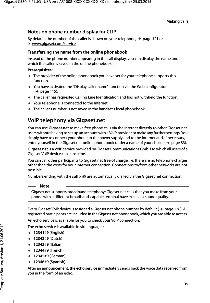  35Gigaset C530 IP / LUG - USA en / A31008-XXXXX-XXXX-X-XX / telephony.fm / 25.03.2015Template Borneo, Version 1, 21.06.2012Making callsNotes on phone number display for CLIPBy default, the number of the caller is shown on your telephone, ¢page 121 or  ¤www.gigaset.com/service Transferring the name from the online phonebookInstead of the phone number appearing in the call display, you can display the name under which the caller is saved in the online phonebook. Prerequisites: uThe provider of the online phonebook you have set for your telephone supports this function. uYou have activated the &quot;Display caller name&quot; function via the Web configurator (¢page 115).uThe caller has requested Calling Line Identification and has not withheld the function. uYour telephone is connected to the Internet.uThe caller&apos;s number is not saved in the handset&apos;s local phonebook.VoIP telephony via Gigaset.netYou can use Gigaset.net to make free phone calls via the Internet directly to other Gigaset.net users without having to set up an account with a VoIP provider or make any further settings. You simply have to connect your phone to the power supply and to the Internet and, if necessary, enter yourself in the Gigaset.net online phonebook under a name of your choice (¢page 83).Gigaset.net is a VoIP service provided by Gigaset Communications GmbH to which all users of a Gigaset VoIP device can subscribe. You can call other participants to Gigaset.net free of charge, i.e. there are no telephone charges other than the costs for your Internet connection. Connections to/from other networks are not possible. Numbers ending with the suffix #9 are automatically dialled via the Gigaset.net connection.Every Gigaset VoIP device is assigned a Gigaset.net phone number by default (¢page 128). All registered participants are included in the Gigaset.net phonebook, which you are able to access. An echo service is available for you to check your VoIP connection. The echo service is available in six languages: u12341#9 (English)u12342#9 (Dutch)u12343#9 (Italian)u12344#9 (French)u12345#9 (German)u12346#9 (Spanish)After an announcement, the echo service immediately sends back the voice data received from you in the form of an echo. NoteGigaset.net supports broadband telephony: Gigaset.net calls that you make from your phone with a different broadband-capable terminal have excellent sound quality. 