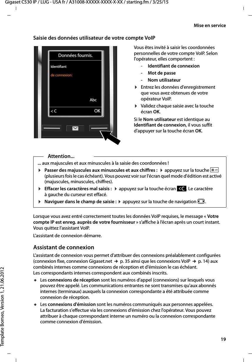  19Gigaset C530 IP / LUG - USA fr / A31008-XXXXX-XXXX-X-XX / starting.fm / 3/25/15Template Borneo, Version 1, 21.06.2012Mise en serviceSaisie des données utilisateur de votre compte VoIPLorsque vous avez entré correctement toutes les données VoIP requises, le message « Votre compte IP est enreg. auprès de votre fournisseur » s’affiche à l’écran après un court instant. Vous quittez l’assistant VoIP. L&apos;assistant de connexion démarre. Assistant de connexionL&apos;assistant de connexion vous permet d&apos;attribuer des connexions préalablement configurées (connexion fixe, connexion Gigaset.net ¢p. 35 ainsi que les connexions VoIP ¢p. 14) aux combinés internes comme connexions de réception et d&apos;émission le cas échéant. Les correspondants internes correspondent aux combinés inscrits.uLes connexions de réception sont les numéros d&apos;appel (connexions) sur lesquels vous pouvez être appelé. Les communications entrantes ne sont transmises qu&apos;aux abonnés internes (terminaux) auxquels la connexion correspondante a été attribuée comme connexion de réception. uLes connexions d&apos;émission sont les numéros communiqués aux personnes appelées. La facturation s&apos;effectue via les connexions d&apos;émission chez l&apos;opérateur. Vous pouvez attribuer à chaque correspondant interne un numéro ou la connexion correspondante comme connexion d&apos;émission. Vous êtes invité à saisir les coordonnées personnelles de votre compte VoIP. Selon l&apos;opérateur, elles comportent : -Identifiant de connexion-Mot de passe- Nom utilisateur¤Entrez les données d&apos;enregistrement que vous avez obtenues de votre opérateur VoIP. ¤Validez chaque saisie avec la touche écran OK. Si le Nom utilisateur est identique au Identifiant de connexion, il vous suffit d&apos;appuyer sur la touche écran OK. Données fournis.Identifiant de connexion:Abc&lt; C OKAttention...... aux majuscules et aux minuscules à la saisie des coordonnées ! ¤Passer des majuscules aux minuscules et aux chiffres :  ¤appuyez sur la touche # (plusieurs fois le cas échéant). Vous pouvez voir sur l&apos;écran quel mode d&apos;édition est activé (majuscules, minuscules, chiffres).¤Effacer les caractères mal saisis :  ¤appuyez sur la touche écran Ñ. Le caractère à gauche du curseur est effacé. ¤Naviguer dans le champ de saisie : ¤appuyez sur la touche de navigation r.