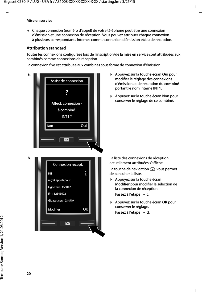 20  Gigaset C530 IP / LUG - USA fr / A31008-XXXXX-XXXX-X-XX / starting.fm / 3/25/15Template Borneo, Version 1, 21.06.2012Mise en serviceuChaque connexion (numéro d&apos;appel) de votre téléphone peut être une connexion d&apos;émission et une connexion de réception. Vous pouvez attribuer chaque connexion à plusieurs correspondants internes comme connexion d&apos;émission et/ou de réception. Attribution standardToutes les connexions configurées lors de l&apos;inscription/de la mise en service sont attribuées aux combinés comme connexions de réception. La connexion fixe est attribuée aux combinés sous forme de connexion d&apos;émission. a. ¤Appuyez sur la touche écran Oui pour modifier le réglage des connexions d&apos;émission et de réception du combiné portant le nom interne INT1. ¤Appuyez sur la touche écran Non pour conserver le réglage de ce combiné. b. La liste des connexions de réception actuellement attribuées s’affiche. La touche de navigation s vous permet de consulter la liste. ¤Appuyez sur la touche écran Modifier pour modifier la sélection de la connexion de réception. Passez à l&apos;étape  £c.¤Appuyez sur la touche écran OK pour conserver le réglage. Passez à l&apos;étape  £d.Assist.de connexion? Affect. connexion -à combiné INT1 ?Non OuiConnexion récept.INT1 Ðreçoit appels pourLigne fixe:  4560123IP 1: 12345602Gigaset.net: 12345#9Modifier OK