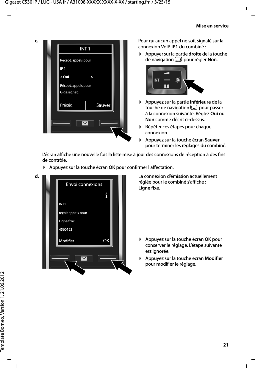  21Gigaset C530 IP / LUG - USA fr / A31008-XXXXX-XXXX-X-XX / starting.fm / 3/25/15Template Borneo, Version 1, 21.06.2012Mise en servicec. Pour qu&apos;aucun appel ne soit signalé sur la connexion VoIP IP1 du combiné :¤Appuyer sur la partie droite de la touche de navigation v pour régler Non. ¤Appuyez sur la partie inférieure de la touche de navigation s pour passer à la connexion suivante. Réglez Oui ou Non comme décrit ci-dessus. ¤Répéter ces étapes pour chaque connexion.¤Appuyez sur la touche écran Sauver pour terminer les réglages du combiné. L’écran affiche une nouvelle fois la liste mise à jour des connexions de réception à des fins de contrôle. ¤Appuyez sur la touche écran OK pour confirmer l&apos;affectation. d. La connexion d’émission actuellement réglée pour le combiné s’affiche : Ligne fixe. ¤Appuyez sur la touche écran OK pour conserver le réglage. L’étape suivante est ignorée.¤Appuyez sur la touche écran Modifier pour modifier le réglage. INT 1Récept. appels pourIP 1:&lt; Oui  &gt;Récept. appels pourGigaset.net:Précéd. SauverEnvoi connexionsÐINT1reçoit appels pourLigne fixe:4560123Modifier OK