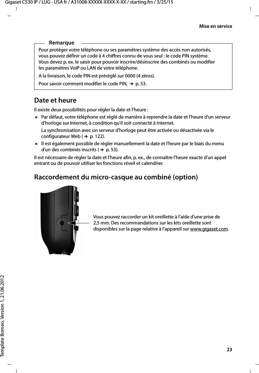  23Gigaset C530 IP / LUG - USA fr / A31008-XXXXX-XXXX-X-XX / starting.fm / 3/25/15Template Borneo, Version 1, 21.06.2012Mise en serviceDate et heureIl existe deux possibilités pour régler la date et l&apos;heure :uPar défaut, votre téléphone est réglé de manière à reprendre la date et l&apos;heure d&apos;un serveur d&apos;horloge sur Internet, à condition qu&apos;il soit connecté à Internet. La synchronisation avec un serveur d&apos;horloge peut être activée ou désactivée via le configurateur Web (¢p. 122).uIl est également possible de régler manuellement la date et l&apos;heure par le biais du menu d&apos;un des combinés inscrits (¢p. 53). Il est nécessaire de régler la date et l&apos;heure afin, p. ex., de connaître l&apos;heure exacte d&apos;un appel entrant ou de pouvoir utiliser les fonctions réveil et calendrier.Raccordement du micro-casque au combiné (option)Vous pouvez raccorder un kit oreillette à l&apos;aide d&apos;une prise de 2,5 mm. Des recommandations sur les kits oreillette sont disponibles sur la page relative à l&apos;appareil sur www.gigaset.com. RemarquePour protéger votre téléphone ou ses paramètres système des accès non autorisés, vous pouvez définir un code à 4 chiffres connu de vous seul : le code PIN système. Vous devez p. ex. le saisir pour pouvoir inscrire/désinscrire des combinés ou modifier les paramètres VoIP ou LAN de votre téléphone.A la livraison, le code PIN est préréglé sur 0000 (4 zéros). Pour savoir comment modifier le code PIN, ¢p. 53. 