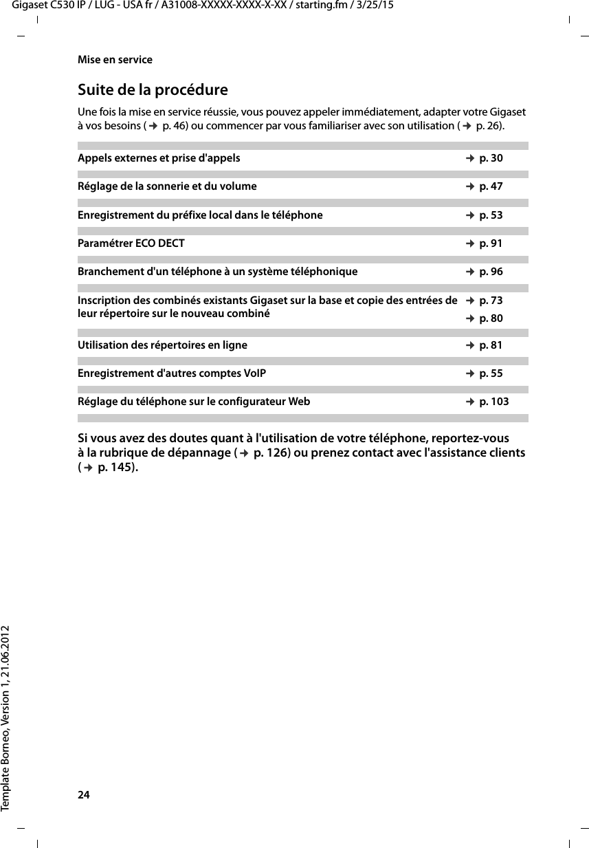 24  Gigaset C530 IP / LUG - USA fr / A31008-XXXXX-XXXX-X-XX / starting.fm / 3/25/15Template Borneo, Version 1, 21.06.2012Mise en serviceSuite de la procédureUne fois la mise en service réussie, vous pouvez appeler immédiatement, adapter votre Gigaset à vos besoins (¢p. 46) ou commencer par vous familiariser avec son utilisation (¢p. 26).Si vous avez des doutes quant à l&apos;utilisation de votre téléphone, reportez-vous à la rubrique de dépannage (¢p. 126) ou prenez contact avec l&apos;assistance clients (¢p. 145).Appels externes et prise d&apos;appels  ¢p. 30Réglage de la sonnerie et du volume ¢p. 47 Enregistrement du préfixe local dans le téléphone ¢p. 53Paramétrer ECO DECT ¢p. 91Branchement d&apos;un téléphone à un système téléphonique ¢p. 96Inscription des combinés existants Gigaset sur la base et copie des entrées de leur répertoire sur le nouveau combiné¢p. 73¢p. 80Utilisation des répertoires en ligne ¢p. 81Enregistrement d&apos;autres comptes VoIP ¢p. 55Réglage du téléphone sur le configurateur Web ¢p. 103