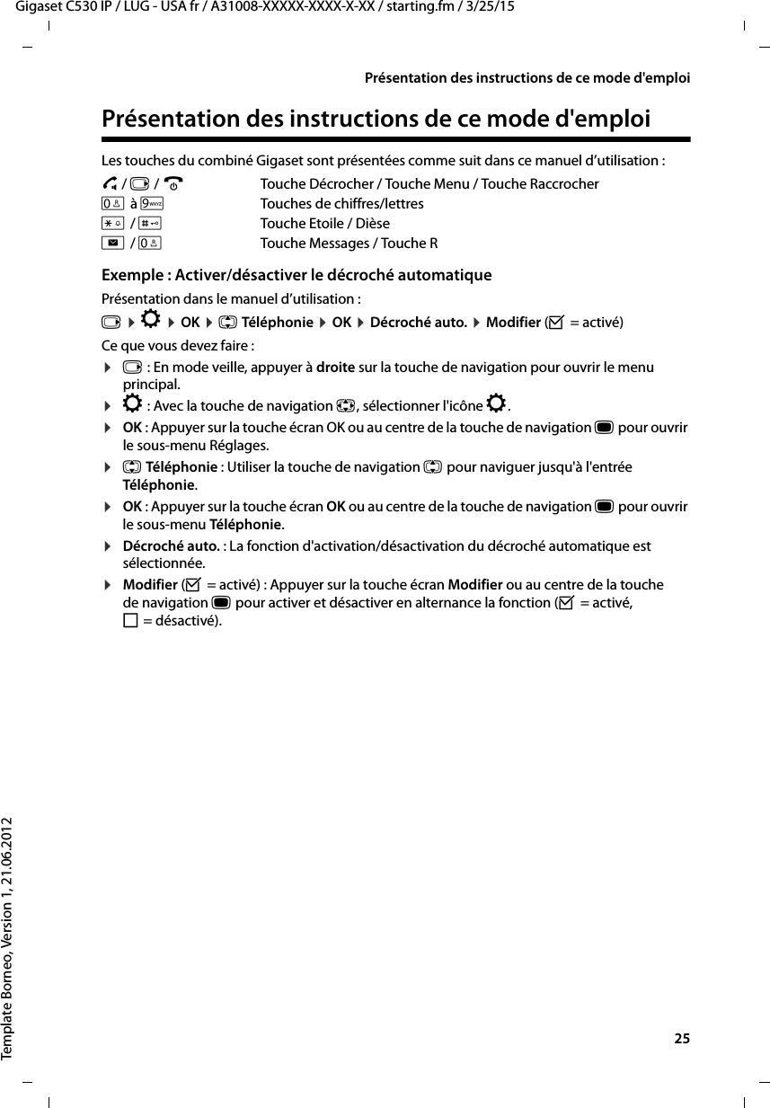  25Gigaset C530 IP / LUG - USA fr / A31008-XXXXX-XXXX-X-XX / starting.fm / 3/25/15Template Borneo, Version 1, 21.06.2012Présentation des instructions de ce mode d&apos;emploiPrésentation des instructions de ce mode d&apos;emploiLes touches du combiné Gigaset sont présentées comme suit dans ce manuel d’utilisation :c / v / a  Touche Décrocher / Touche Menu / Touche RaccrocherQ à OTouches de chiffres/lettres* / #Touche Etoile / Dièsef / STouche Messages / Touche R Exemple : Activer/désactiver le décroché automatique Présentation dans le manuel d’utilisation :v ¤Ï ¤OK ¤q Téléphonie ¤OK ¤Décroché auto. ¤Modifier (³=activé)Ce que vous devez faire :¤v: En mode veille, appuyer à droite sur la touche de navigation pour ouvrir le menu principal.¤Ï: Avec la touche de navigation p, sélectionner l&apos;icône Ï.¤OK : Appuyer sur la touche écran OK ou au centre de la touche de navigation w pour ouvrir le sous-menu Réglages.¤q Téléphonie : Utiliser la touche de navigation q pour naviguer jusqu&apos;à l&apos;entrée Téléphonie.¤OK : Appuyer sur la touche écran OK ou au centre de la touche de navigation w pour ouvrir le sous-menu Téléphonie.¤Décroché auto. : La fonction d&apos;activation/désactivation du décroché automatique est sélectionnée.¤Modifier (³= activé) : Appuyer sur la touche écran Modifier ou au centre de la touche de navigation w pour activer et désactiver en alternance la fonction (³=activé, ´=désactivé).