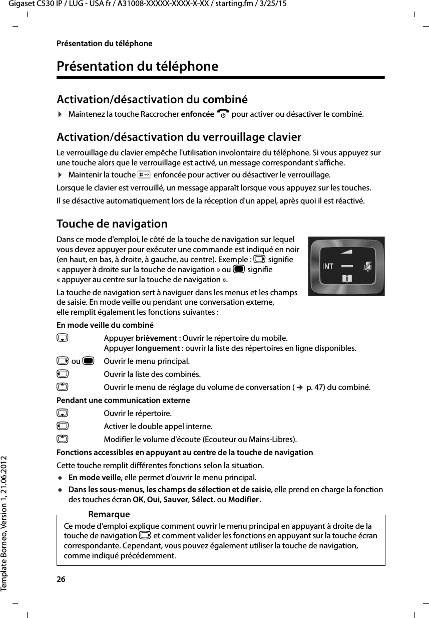 26  Gigaset C530 IP / LUG - USA fr / A31008-XXXXX-XXXX-X-XX / starting.fm / 3/25/15Template Borneo, Version 1, 21.06.2012Présentation du téléphonePrésentation du téléphoneActivation/désactivation du combiné¤Maintenez la touche Raccrocher enfoncée a pour activer ou désactiver le combiné. Activation/désactivation du verrouillage clavierLe verrouillage du clavier empêche l&apos;utilisation involontaire du téléphone. Si vous appuyez sur une touche alors que le verrouillage est activé, un message correspondant s&apos;affiche. ¤Maintenir la touche # enfoncée pour activer ou désactiver le verrouillage. Lorsque le clavier est verrouillé, un message apparaît lorsque vous appuyez sur les touches.Il se désactive automatiquement lors de la réception d&apos;un appel, après quoi il est réactivé.Touche de navigationDans ce mode d&apos;emploi, le côté de la touche de navigation sur lequel vous devez appuyer pour exécuter une commande est indiqué en noir (en haut, en bas, à droite, à gauche, au centre). Exemple : v signifie « appuyer à droite sur la touche de navigation » ou w signifie « appuyer au centre sur la touche de navigation ». La touche de navigation sert à naviguer dans les menus et les champs de saisie. En mode veille ou pendant une conversation externe, elle remplit également les fonctions suivantes :En mode veille du combinés Appuyer brièvement : Ouvrir le répertoire du mobile.Appuyer longuement : ouvrir la liste des répertoires en ligne disponibles.v ou wOuvrir le menu principal.u  Ouvrir la liste des combinés.tOuvrir le menu de réglage du volume de conversation (¢p. 47) du combiné.Pendant une communication externes  Ouvrir le répertoire.u  Activer le double appel interne.tModifier le volume d&apos;écoute (Ecouteur ou Mains-Libres).Fonctions accessibles en appuyant au centre de la touche de navigationCette touche remplit différentes fonctions selon la situation.uEn mode veille, elle permet d&apos;ouvrir le menu principal.uDans les sous-menus, les champs de sélection et de saisie, elle prend en charge la fonction des touches écran OK, Oui, Sauver, Sélect. ou Modifier.RemarqueCe mode d&apos;emploi explique comment ouvrir le menu principal en appuyant à droite de la touche de navigation v et comment valider les fonctions en appuyant sur la touche écran correspondante. Cependant, vous pouvez également utiliser la touche de navigation, comme indiqué précédemment.