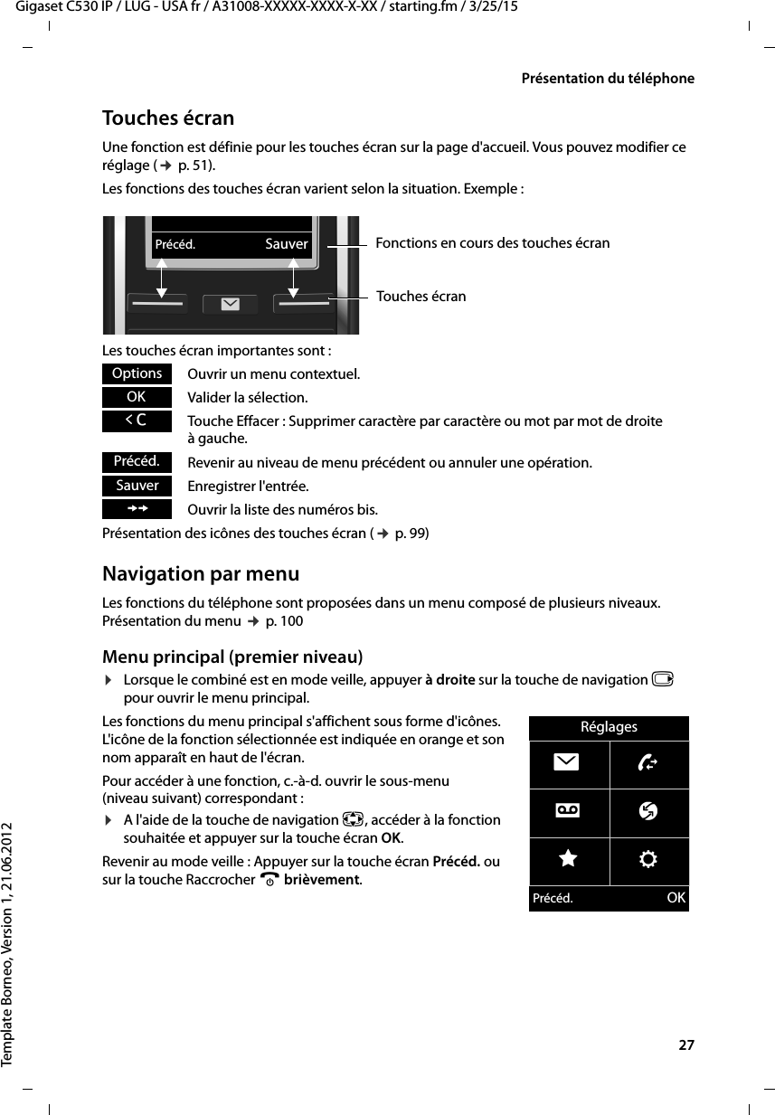  27Gigaset C530 IP / LUG - USA fr / A31008-XXXXX-XXXX-X-XX / starting.fm / 3/25/15Template Borneo, Version 1, 21.06.2012Présentation du téléphoneTouches écranUne fonction est définie pour les touches écran sur la page d&apos;accueil. Vous pouvez modifier ce réglage (¢p. 51).Les fonctions des touches écran varient selon la situation. Exemple :Les touches écran importantes sont :Ouvrir un menu contextuel.Valider la sélection.Touche Effacer : Supprimer caractère par caractère ou mot par mot de droite àgauche.Revenir au niveau de menu précédent ou annuler une opération.Enregistrer l&apos;entrée.Ouvrir la liste des numéros bis.Présentation des icônes des touches écran (¢p. 99)Navigation par menuLes fonctions du téléphone sont proposées dans un menu composé de plusieurs niveaux. Présentation du menu ¢p. 100Menu principal (premier niveau) ¤Lorsque le combiné est en mode veille, appuyer à droite sur la touche de navigation v pour ouvrir le menu principal.Les fonctions du menu principal s&apos;affichent sous forme d&apos;icônes. L&apos;icône de la fonction sélectionnée est indiquée en orange et son nom apparaît en haut de l&apos;écran.Pour accéder à une fonction, c.-à-d. ouvrir le sous-menu (niveau suivant) correspondant :¤A l&apos;aide de la touche de navigation p, accéder à la fonction souhaitée et appuyer sur la touche écran OK. Revenir au mode veille : Appuyer sur la touche écran Précéd. ou sur la touche Raccrocher a brièvement.Précéd. SauverFonctions en cours des touches écranTouches écranOptionsOKÛPrécéd.SauverÞRéglagesËÊÌ ÇÉ ÏPrécéd. OK