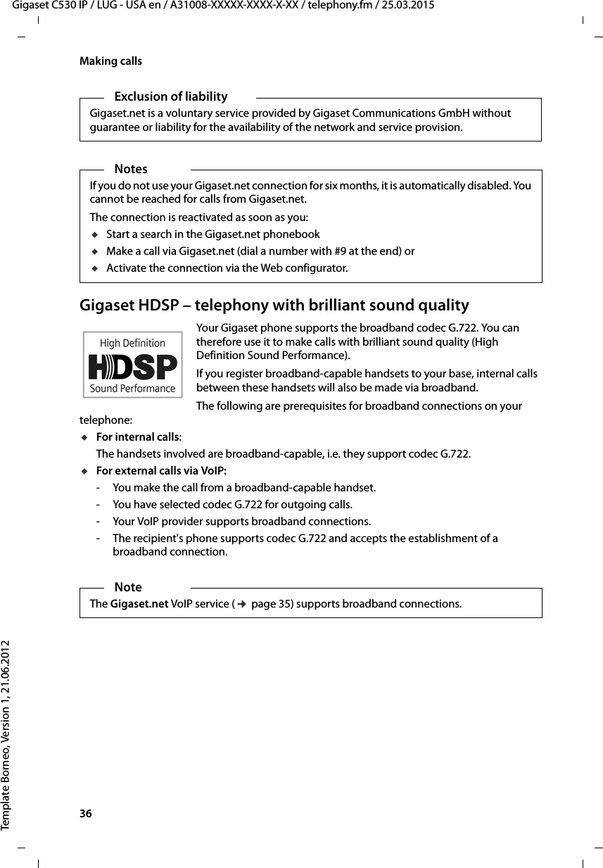 36  Gigaset C530 IP / LUG - USA en / A31008-XXXXX-XXXX-X-XX / telephony.fm / 25.03.2015Template Borneo, Version 1, 21.06.2012Making callsGigaset HDSP – telephony with brilliant sound qualityYour Gigaset phone supports the broadband codec G.722. You can therefore use it to make calls with brilliant sound quality (High Definition Sound Performance). If you register broadband-capable handsets to your base, internal calls between these handsets will also be made via broadband. The following are prerequisites for broadband connections on your telephone: uFor internal calls: The handsets involved are broadband-capable, i.e. they support codec G.722. uFor external calls via VoIP: - You make the call from a broadband-capable handset.- You have selected codec G.722 for outgoing calls. - Your VoIP provider supports broadband connections.- The recipient&apos;s phone supports codec G.722 and accepts the establishment of a broadband connection.Exclusion of liabilityGigaset.net is a voluntary service provided by Gigaset Communications GmbH without guarantee or liability for the availability of the network and service provision. NotesIf you do not use your Gigaset.net connection for six months, it is automatically disabled. You cannot be reached for calls from Gigaset.net. The connection is reactivated as soon as you:uStart a search in the Gigaset.net phonebook uMake a call via Gigaset.net (dial a number with #9 at the end) or uActivate the connection via the Web configurator.NoteThe Gigaset.net VoIP service (¢page 35) supports broadband connections. 