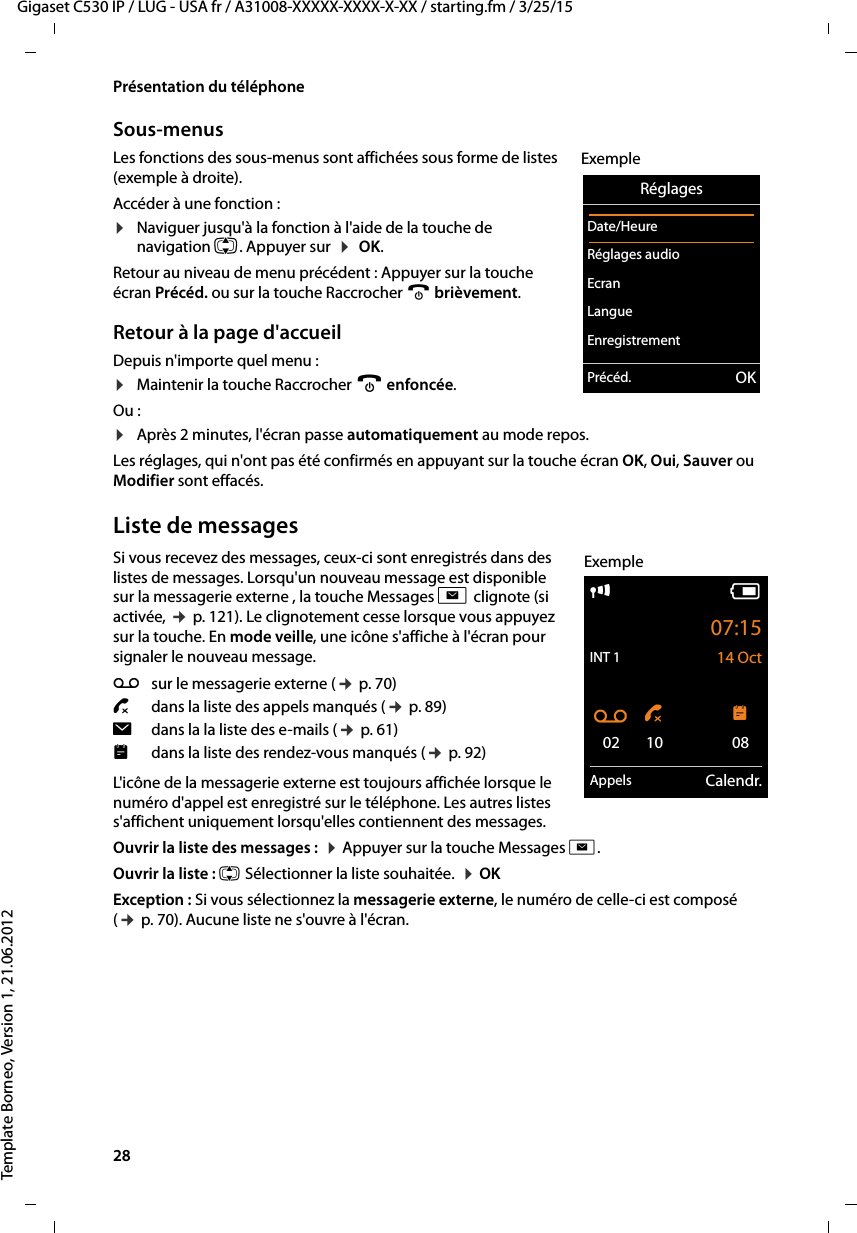 28  Gigaset C530 IP / LUG - USA fr / A31008-XXXXX-XXXX-X-XX / starting.fm / 3/25/15Template Borneo, Version 1, 21.06.2012Présentation du téléphoneSous-menus Les fonctions des sous-menus sont affichées sous forme de listes (exemple à droite). Accéder à une fonction :¤Naviguer jusqu&apos;à la fonction à l&apos;aide de la touche de navigation q. Appuyer sur  ¤ OK. Retour au niveau de menu précédent : Appuyer sur la touche écran Précéd. ou sur la touche Raccrocher a brièvement.Retour à la page d&apos;accueilDepuis n&apos;importe quel menu :¤Maintenir la touche Raccrocher a enfoncée.Ou :¤Après 2 minutes, l&apos;écran passe automatiquement au mode repos.Les réglages, qui n&apos;ont pas été confirmés en appuyant sur la touche écran OK, Oui, Sauver ou Modifier sont effacés.Liste de messagesSi vous recevez des messages, ceux-ci sont enregistrés dans des listes de messages. Lorsqu&apos;un nouveau message est disponible sur la messagerie externe , la touche Messages f clignote (si activée, ¢p. 121). Le clignotement cesse lorsque vous appuyez sur la touche. En mode veille, une icône s&apos;affiche à l&apos;écran pour signaler le nouveau message. L&apos;icône de la messagerie externe est toujours affichée lorsque le numéro d&apos;appel est enregistré sur le téléphone. Les autres listes s&apos;affichent uniquement lorsqu&apos;elles contiennent des messages. Ouvrir la liste des messages :  ¤Appuyer sur la touche Messages f. Ouvrir la liste : q Sélectionner la liste souhaitée.  ¤OKException : Si vous sélectionnez la messagerie externe, le numéro de celle-ci est composé (¢p. 70). Aucune liste ne s&apos;ouvre à l&apos;écran.RéglagesDate/HeureRéglages audio EcranLangueEnregistrementPrécéd. OKExempleÃsur le messagerie externe (¢p. 70)™  dans la liste des appels manqués (¢p. 89)îdans la la liste des e-mails (¢p. 61)dans la liste des rendez-vous manqués (¢p. 92)iV07:15INT 1 14 OctÃ ™ 02 10 08Appels Calendr.Exemple