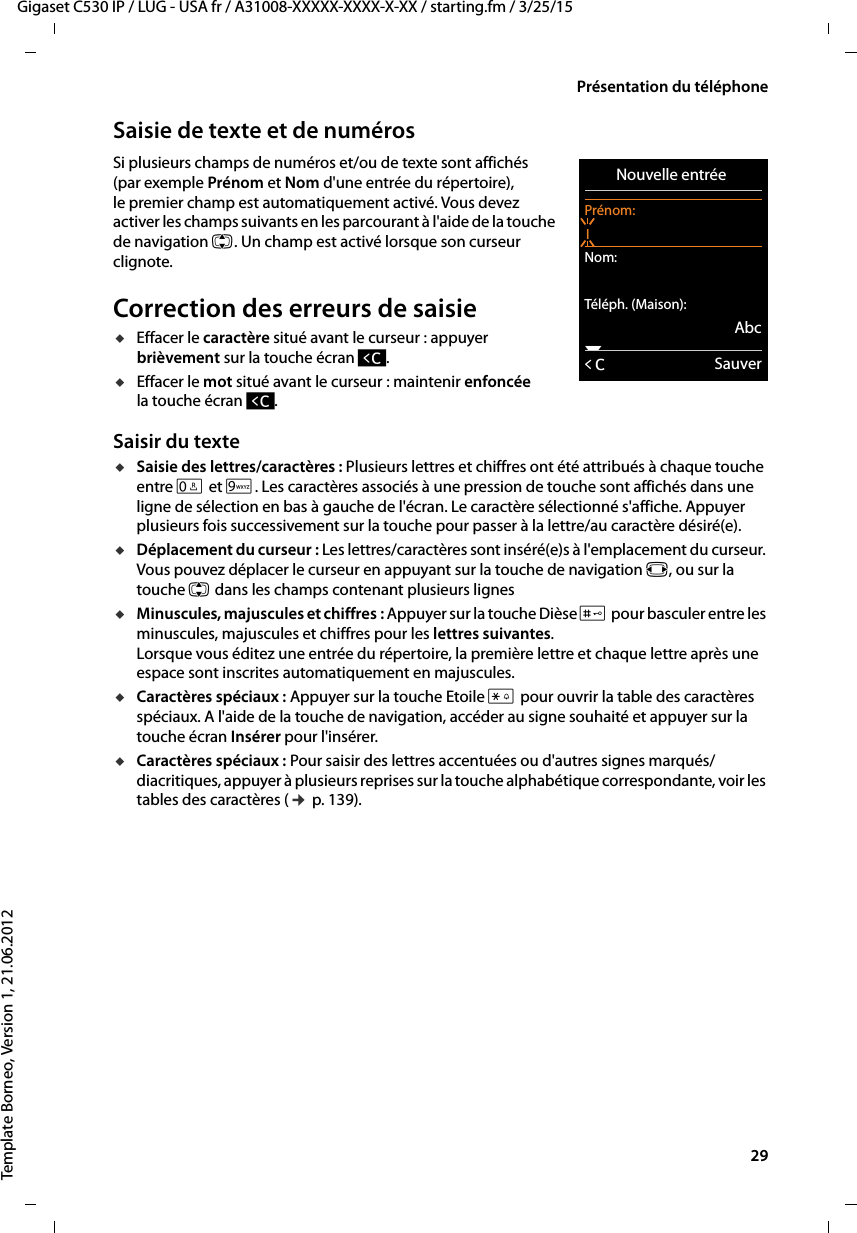  29Gigaset C530 IP / LUG - USA fr / A31008-XXXXX-XXXX-X-XX / starting.fm / 3/25/15Template Borneo, Version 1, 21.06.2012Présentation du téléphoneSaisie de texte et de numérosSi plusieurs champs de numéros et/ou de texte sont affichés (par exemple Prénom et Nom d&apos;une entrée du répertoire), le premier champ est automatiquement activé. Vous devez activer les champs suivants en les parcourant à l&apos;aide de la touche de navigation q. Un champ est activé lorsque son curseur clignote. Correction des erreurs de saisieuEffacer le caractère situé avant le curseur : appuyer brièvement sur la touche écran Ñ.uEffacer le mot situé avant le curseur : maintenir enfoncée la touche écran Ñ. Saisir du texteuSaisie des lettres/caractères : Plusieurs lettres et chiffres ont été attribués à chaque touche entre Q et O. Les caractères associés à une pression de touche sont affichés dans une ligne de sélection en bas à gauche de l&apos;écran. Le caractère sélectionné s&apos;affiche. Appuyer plusieurs fois successivement sur la touche pour passer à la lettre/au caractère désiré(e).uDéplacement du curseur : Les lettres/caractères sont inséré(e)s à l&apos;emplacement du curseur. Vous pouvez déplacer le curseur en appuyant sur la touche de navigation r, ou sur la touche q dans les champs contenant plusieurs lignesuMinuscules, majuscules et chiffres : Appuyer sur la touche Dièse # pour basculer entre les minuscules, majuscules et chiffres pour les lettres suivantes. Lorsque vous éditez une entrée du répertoire, la première lettre et chaque lettre après une espace sont inscrites automatiquement en majuscules. uCaractères spéciaux : Appuyer sur la touche Etoile * pour ouvrir la table des caractères spéciaux. A l&apos;aide de la touche de navigation, accéder au signe souhaité et appuyer sur la touche écran Insérer pour l&apos;insérer. uCaractères spéciaux : Pour saisir des lettres accentuées ou d&apos;autres signes marqués/diacritiques, appuyer à plusieurs reprises sur la touche alphabétique correspondante, voir les tables des caractères (¢p. 139). Nouvelle entrée Prénom:INom:Téléph. (Maison):AbcxÛSauver