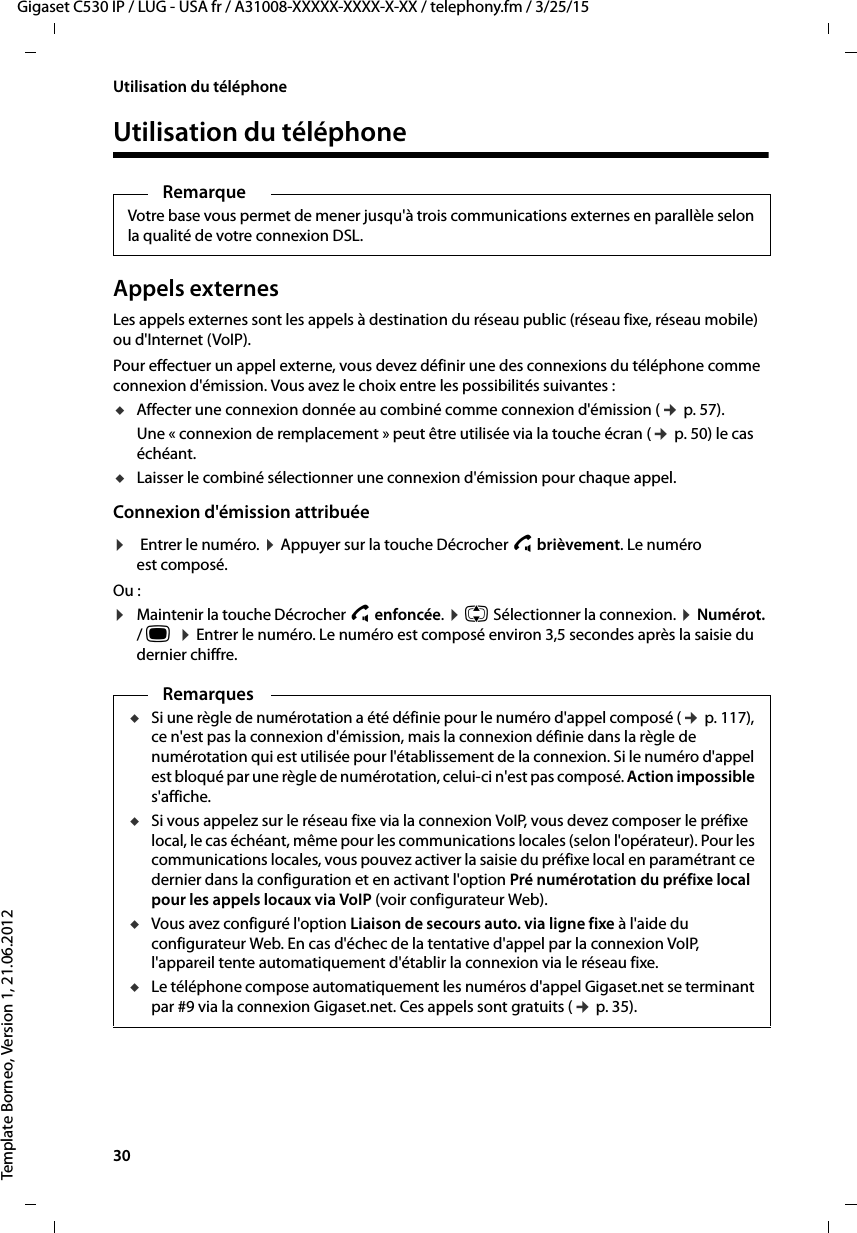 30  Gigaset C530 IP / LUG - USA fr / A31008-XXXXX-XXXX-X-XX / telephony.fm / 3/25/15Template Borneo, Version 1, 21.06.2012Utilisation du téléphoneUtilisation du téléphoneAppels externesLes appels externes sont les appels à destination du réseau public (réseau fixe, réseau mobile) ou d&apos;Internet (VoIP).Pour effectuer un appel externe, vous devez définir une des connexions du téléphone comme connexion d&apos;émission. Vous avez le choix entre les possibilités suivantes :uAffecter une connexion donnée au combiné comme connexion d&apos;émission (¢p. 57). Une « connexion de remplacement » peut être utilisée via la touche écran (¢p. 50) le cas échéant. uLaisser le combiné sélectionner une connexion d&apos;émission pour chaque appel.Connexion d&apos;émission attribuée ¤Entrer le numéro. ¤Appuyer sur la touche Décrocher c brièvement. Le numéro est composé. Ou :¤Maintenir la touche Décrocher cenfoncée. ¤q Sélectionner la connexion. ¤Numérot. / w  ¤Entrer le numéro. Le numéro est composé environ 3,5 secondes après la saisie du dernier chiffre. RemarqueVotre base vous permet de mener jusqu&apos;à trois communications externes en parallèle selon la qualité de votre connexion DSL. RemarquesuSi une règle de numérotation a été définie pour le numéro d&apos;appel composé (¢p. 117), ce n&apos;est pas la connexion d&apos;émission, mais la connexion définie dans la règle de numérotation qui est utilisée pour l&apos;établissement de la connexion. Si le numéro d&apos;appel est bloqué par une règle de numérotation, celui-ci n&apos;est pas composé. Action impossible s&apos;affiche. uSi vous appelez sur le réseau fixe via la connexion VoIP, vous devez composer le préfixe local, le cas échéant, même pour les communications locales (selon l&apos;opérateur). Pour les communications locales, vous pouvez activer la saisie du préfixe local en paramétrant ce dernier dans la configuration et en activant l&apos;option Pré numérotation du préfixe local pour les appels locaux via VoIP (voir configurateur Web). uVous avez configuré l&apos;option Liaison de secours auto. via ligne fixe à l&apos;aide du configurateur Web. En cas d&apos;échec de la tentative d&apos;appel par la connexion VoIP, l&apos;appareil tente automatiquement d&apos;établir la connexion via le réseau fixe. uLe téléphone compose automatiquement les numéros d&apos;appel Gigaset.net se terminant par #9 via la connexion Gigaset.net. Ces appels sont gratuits (¢p. 35). 