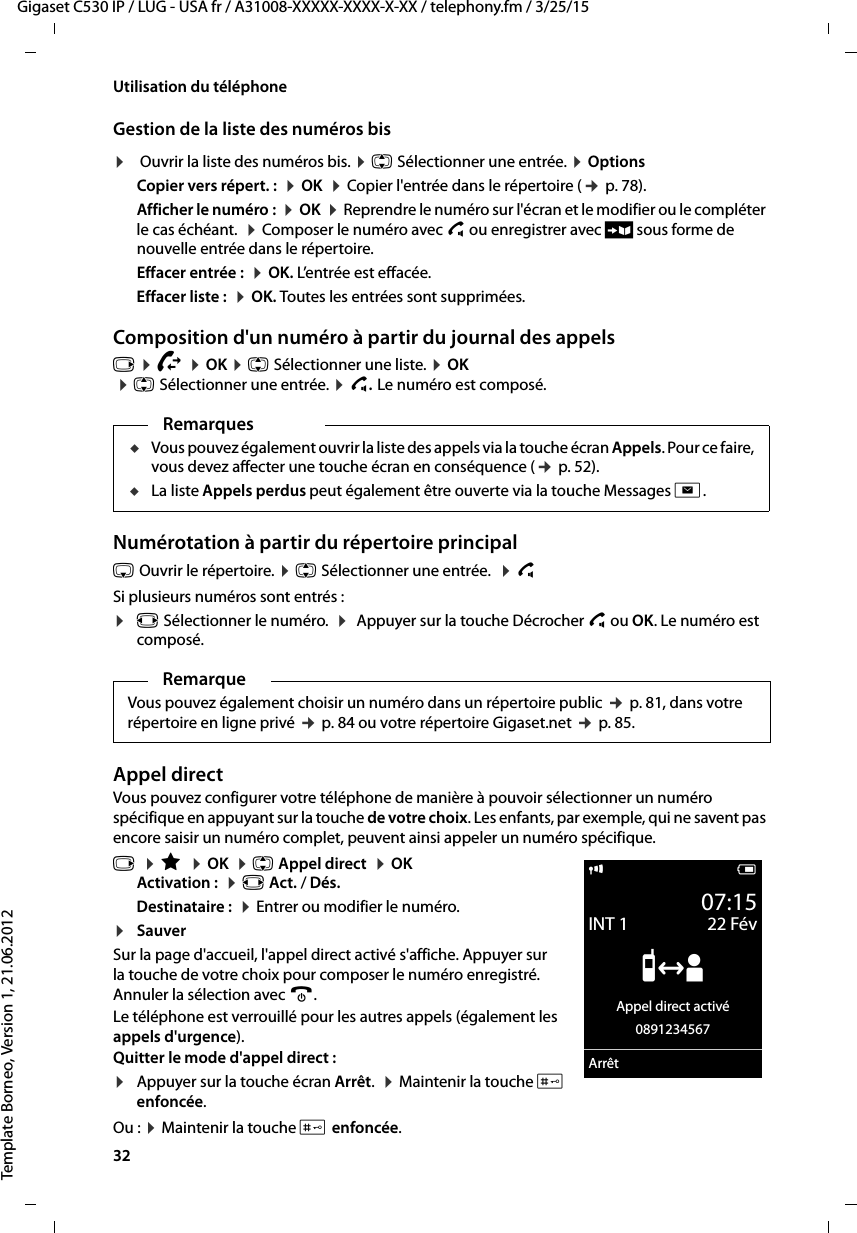 32  Gigaset C530 IP / LUG - USA fr / A31008-XXXXX-XXXX-X-XX / telephony.fm / 3/25/15Template Borneo, Version 1, 21.06.2012Utilisation du téléphoneGestion de la liste des numéros bis¤ Ouvrir la liste des numéros bis. ¤q Sélectionner une entrée. ¤Options Copier vers répert. :  ¤OK  ¤Copier l&apos;entrée dans le répertoire (¢p. 78).Afficher le numéro :  ¤OK  ¤Reprendre le numéro sur l&apos;écran et le modifier ou le compléter le cas échéant.  ¤Composer le numéro avec c ou enregistrer avec Ó sous forme de nouvelle entrée dans le répertoire.Effacer entrée :  ¤OK. L’entrée est effacée.Effacer liste :  ¤OK. Toutes les entrées sont supprimées.Composition d&apos;un numéro à partir du journal des appelsv ¤Ê ¤OK ¤q Sélectionner une liste. ¤OK ¤q Sélectionner une entrée. ¤c.Le numéro est composé.Numérotation à partir du répertoire principals Ouvrir le répertoire. ¤q Sélectionner une entrée.  ¤c Si plusieurs numéros sont entrés :¤r Sélectionner le numéro.  ¤ Appuyer sur la touche Décrocher c ou OK. Le numéro est composé.Appel directVous pouvez configurer votre téléphone de manière à pouvoir sélectionner un numéro spécifique en appuyant sur la touche de votre choix. Les enfants, par exemple, qui ne savent pas encore saisir un numéro complet, peuvent ainsi appeler un numéro spécifique.v  ¤É  ¤OK  ¤q Appel direct  ¤OKActivation :  ¤r Act. / Dés.Destinataire :  ¤Entrer ou modifier le numéro.¤SauverSur la page d&apos;accueil, l&apos;appel direct activé s&apos;affiche. Appuyer sur la touche de votre choix pour composer le numéro enregistré. Annuler la sélection avec a.Le téléphone est verrouillé pour les autres appels (également les appels d&apos;urgence). Quitter le mode d&apos;appel direct : ¤Appuyer sur la touche écran Arrêt.  ¤Maintenir la touche # enfoncée.Ou : ¤Maintenir la touche # enfoncée.RemarquesuVous pouvez également ouvrir la liste des appels via la touche écran Appels. Pour ce faire, vous devez affecter une touche écran en conséquence (¢p. 52).uLa liste Appels perdus peut également être ouverte via la touche Messages f.RemarqueVous pouvez également choisir un numéro dans un répertoire public ¢p. 81, dans votre répertoire en ligne privé ¢p. 84 ou votre répertoire Gigaset.net ¢p. 85.i V07:15INT 1 22 Fév”Appel direct activé0891234567Arrêt