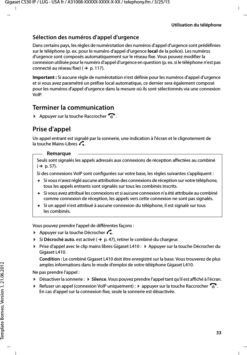  33Gigaset C530 IP / LUG - USA fr / A31008-XXXXX-XXXX-X-XX / telephony.fm / 3/25/15Template Borneo, Version 1, 21.06.2012Utilisation du téléphoneSélection des numéros d&apos;appel d&apos;urgenceDans certains pays, les règles de numérotation des numéros d&apos;appel d&apos;urgence sont prédéfinies sur le téléphone (p. ex. pour le numéro d&apos;appel d&apos;urgence local de la police). Les numéros d&apos;urgence sont composés automatiquement sur le réseau fixe. Vous pouvez modifier la connexion utilisée pour le numéro d&apos;appel d&apos;urgence en question (p. ex. si le téléphone n&apos;est pas connecté au réseau fixe) (¢p. 117). Important : Si aucune règle de numérotation n&apos;est définie pour les numéros d&apos;appel d&apos;urgence et si vous avez paramétré un préfixe local automatique, ce dernier sera également composé pour les numéros d&apos;appel d&apos;urgence dans la mesure où ils sont sélectionnés via une connexion VoIP. Terminer la communication¤Appuyer sur la touche Raccrocher a.Prise d&apos;appelUn appel entrant est signalé par la sonnerie, une indication à l&apos;écran et le clignotement de la touche Mains-Libres d. Vous pouvez prendre l&apos;appel de différentes façons :¤Appuyer sur la touche Décrocher c. ¤Si Décroché auto. est activé (¢p. 47), retirer le combiné du chargeur.¤Prise d’appel avec le clip mains libres Gigaset L410 :  ¤Appuyer sur la touche Décrocher du Gigaset L410. Condition : Le combiné Gigaset L410 doit être enregistré sur la base. Vous trouverez de plus amples informations dans le mode d’emploi de votre téléphone Gigaset L410.Ne pas prendre l&apos;appel :¤Désactiver la sonnerie :  ¤Silence. Vous pouvez prendre l&apos;appel tant qu&apos;il est affiché à l&apos;écran.¤Refuser un appel (connexion VoIP uniquement) : ¤appuyer sur la touche Raccrocher a. En cas d&apos;appel sur la connexion fixe, seule la sonnerie est désactivée. RemarqueSeuls sont signalés les appels adressés aux connexions de réception affectées au combiné (¢p. 57). Si des connexions VoIP sont configurées sur votre base, les règles suivantes s&apos;appliquent :uSi vous n&apos;avez réglé aucune attribution des connexions de réception sur votre téléphone, tous les appels entrants sont signalés sur tous les combinés inscrits.uSi vous avez attribué les connexions et si aucune connexion n&apos;a été attribuée au combiné comme connexion de réception, les appels vers cette connexion ne sont pas signalés. uSi un appel n&apos;est attribué à aucune connexion du téléphone, il est signalé sur tous les combinés. 