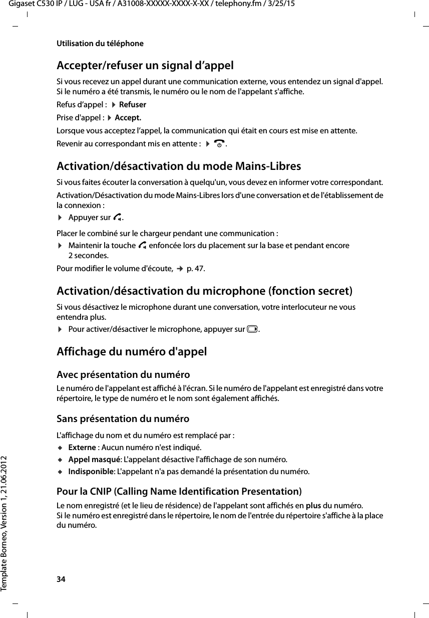 34  Gigaset C530 IP / LUG - USA fr / A31008-XXXXX-XXXX-X-XX / telephony.fm / 3/25/15Template Borneo, Version 1, 21.06.2012Utilisation du téléphoneAccepter/refuser un signal d’appelSi vous recevez un appel durant une communication externe, vous entendez un signal d&apos;appel. Si le numéro a été transmis, le numéro ou le nom de l&apos;appelant s&apos;affiche. Refus d’appel :  ¤RefuserPrise d&apos;appel : ¤Accept. Lorsque vous acceptez l’appel, la communication qui était en cours est mise en attente. Revenir au correspondant mis en attente :  ¤a. Activation/désactivation du mode Mains-LibresSi vous faites écouter la conversation à quelqu&apos;un, vous devez en informer votre correspondant. Activation/Désactivation du mode Mains-Libres lors d&apos;une conversation et de l&apos;établissement de la connexion :¤Appuyer sur c. Placer le combiné sur le chargeur pendant une communication :¤Maintenir la touche c enfoncée lors du placement sur la base et pendant encore 2 secondes.Pour modifier le volume d&apos;écoute, ¢p. 47. Activation/désactivation du microphone (fonction secret)Si vous désactivez le microphone durant une conversation, votre interlocuteur ne vous entendra plus.¤Pour activer/désactiver le microphone, appuyer sur v.Affichage du numéro d&apos;appelAvec présentation du numéroLe numéro de l&apos;appelant est affiché à l&apos;écran. Si le numéro de l&apos;appelant est enregistré dans votre répertoire, le type de numéro et le nom sont également affichés. Sans présentation du numéroL&apos;affichage du nom et du numéro est remplacé par :uExterne : Aucun numéro n&apos;est indiqué.uAppel masqué: L&apos;appelant désactive l&apos;affichage de son numéro.uIndisponible: L&apos;appelant n&apos;a pas demandé la présentation du numéro. Pour la CNIP (Calling Name Identification Presentation)Le nom enregistré (et le lieu de résidence) de l&apos;appelant sont affichés en plus du numéro. Si le numéro est enregistré dans le répertoire, le nom de l&apos;entrée du répertoire s&apos;affiche à la place du numéro.