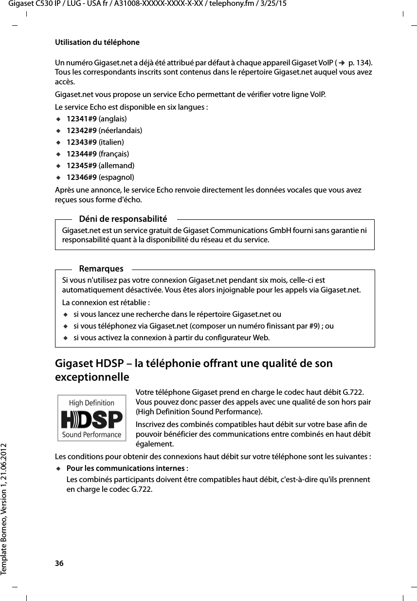 36  Gigaset C530 IP / LUG - USA fr / A31008-XXXXX-XXXX-X-XX / telephony.fm / 3/25/15Template Borneo, Version 1, 21.06.2012Utilisation du téléphoneUn numéro Gigaset.net a déjà été attribué par défaut à chaque appareil Gigaset VoIP (¢p. 134). Tous les correspondants inscrits sont contenus dans le répertoire Gigaset.net auquel vous avez accès. Gigaset.net vous propose un service Echo permettant de vérifier votre ligne VoIP. Le service Echo est disponible en six langues : u12341#9 (anglais)u12342#9 (néerlandais)u12343#9 (italien)u12344#9 (français)u12345#9 (allemand)u12346#9 (espagnol)Après une annonce, le service Echo renvoie directement les données vocales que vous avez reçues sous forme d&apos;écho. Gigaset HDSP – la téléphonie offrant une qualité de son exceptionnelleVotre téléphone Gigaset prend en charge le codec haut débit G.722. Vous pouvez donc passer des appels avec une qualité de son hors pair (High Definition Sound Performance). Inscrivez des combinés compatibles haut débit sur votre base afin de pouvoir bénéficier des communications entre combinés en haut débit également. Les conditions pour obtenir des connexions haut débit sur votre téléphone sont les suivantes : uPour les communications internes : Les combinés participants doivent être compatibles haut débit, c&apos;est-à-dire qu&apos;ils prennent en charge le codec G.722. Déni de responsabilitéGigaset.net est un service gratuit de Gigaset Communications GmbH fourni sans garantie ni responsabilité quant à la disponibilité du réseau et du service. RemarquesSi vous n&apos;utilisez pas votre connexion Gigaset.net pendant six mois, celle-ci est automatiquement désactivée. Vous êtes alors injoignable pour les appels via Gigaset.net. La connexion est rétablie :usi vous lancez une recherche dans le répertoire Gigaset.net ou usi vous téléphonez via Gigaset.net (composer un numéro finissant par #9) ; ou usi vous activez la connexion à partir du configurateur Web.