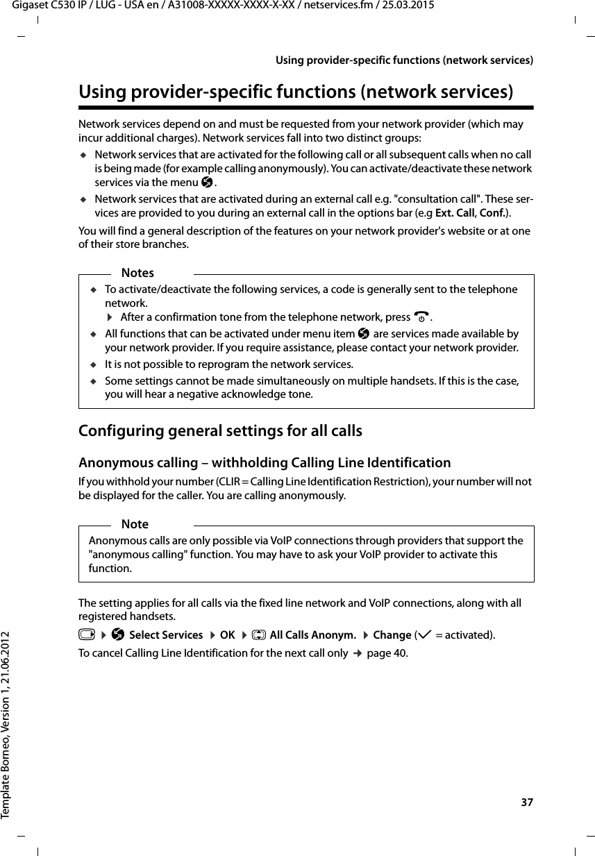  37Gigaset C530 IP / LUG - USA en / A31008-XXXXX-XXXX-X-XX / netservices.fm / 25.03.2015Template Borneo, Version 1, 21.06.2012Using provider-specific functions (network services)Using provider-specific functions (network services)Network services depend on and must be requested from your network provider (which may incur additional charges). Network services fall into two distinct groups:uNetwork services that are activated for the following call or all subsequent calls when no call is being made (for example calling anonymously). You can activate/deactivate these network services via the menu Ç. uNetwork services that are activated during an external call e.g. &quot;consultation call&quot;. These ser-vices are provided to you during an external call in the options bar (e.g Ext. Call, Conf.).You will find a general description of the features on your network provider&apos;s website or at one of their store branches.Configuring general settings for all callsAnonymous calling – withholding Calling Line IdentificationIf you withhold your number (CLIR = Calling Line Identification Restriction), your number will not be displayed for the caller. You are calling anonymously. The setting applies for all calls via the fixed line network and VoIP connections, along with all registered handsets. v ¤ÇSelect Services  ¤OK  ¤q All Calls Anonym.  ¤Change (μ=activated). To cancel Calling Line Identification for the next call only ¢page 40.NotesuTo activate/deactivate the following services, a code is generally sent to the telephone network. ¤After a confirmation tone from the telephone network, press a. uAll functions that can be activated under menu item Ç are services made available by your network provider. If you require assistance, please contact your network provider. uIt is not possible to reprogram the network services. uSome settings cannot be made simultaneously on multiple handsets. If this is the case, you will hear a negative acknowledge tone.NoteAnonymous calls are only possible via VoIP connections through providers that support the &quot;anonymous calling&quot; function. You may have to ask your VoIP provider to activate this function. 