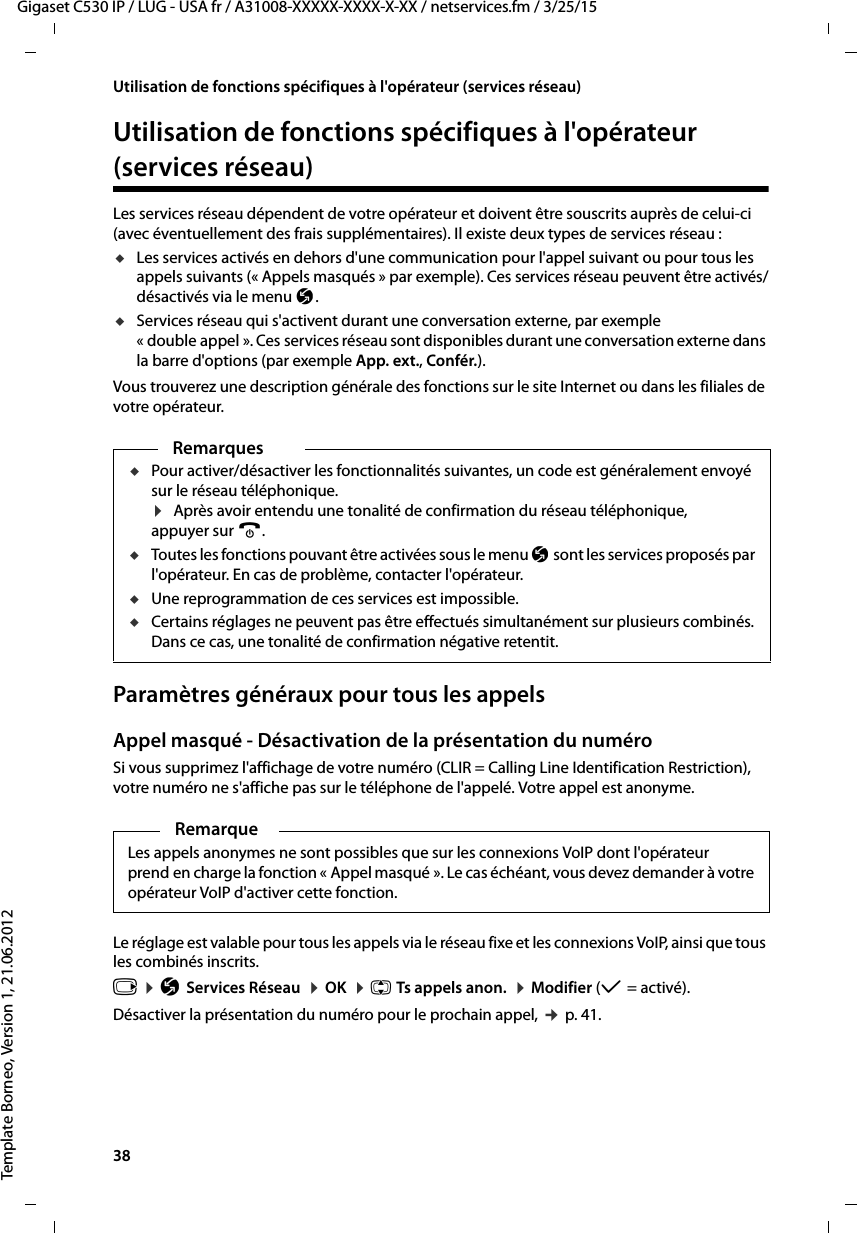 38  Gigaset C530 IP / LUG - USA fr / A31008-XXXXX-XXXX-X-XX / netservices.fm / 3/25/15Template Borneo, Version 1, 21.06.2012Utilisation de fonctions spécifiques à l&apos;opérateur (services réseau)Utilisation de fonctions spécifiques à l&apos;opérateur (services réseau)Les services réseau dépendent de votre opérateur et doivent être souscrits auprès de celui-ci (avec éventuellement des frais supplémentaires). Il existe deux types de services réseau :uLes services activés en dehors d&apos;une communication pour l&apos;appel suivant ou pour tous les appels suivants (« Appels masqués » par exemple). Ces services réseau peuvent être activés/désactivés via le menu Ç. uServices réseau qui s&apos;activent durant une conversation externe, par exemple « double appel ». Ces services réseau sont disponibles durant une conversation externe dans la barre d&apos;options (par exemple App. ext., Confér.).Vous trouverez une description générale des fonctions sur le site Internet ou dans les filiales de votre opérateur.Paramètres généraux pour tous les appelsAppel masqué - Désactivation de la présentation du numéroSi vous supprimez l&apos;affichage de votre numéro (CLIR = Calling Line Identification Restriction), votre numéro ne s&apos;affiche pas sur le téléphone de l&apos;appelé. Votre appel est anonyme. Le réglage est valable pour tous les appels via le réseau fixe et les connexions VoIP, ainsi que tous les combinés inscrits. v ¤ÇServices Réseau  ¤OK  ¤q Ts appels anon.  ¤Modifier (μ=activé). Désactiver la présentation du numéro pour le prochain appel, ¢p. 41.RemarquesuPour activer/désactiver les fonctionnalités suivantes, un code est généralement envoyé sur le réseau téléphonique. ¤Après avoir entendu une tonalité de confirmation du réseau téléphonique, appuyer sur a. uToutes les fonctions pouvant être activées sous le menu Ç sont les services proposés par l&apos;opérateur. En cas de problème, contacter l&apos;opérateur. uUne reprogrammation de ces services est impossible. uCertains réglages ne peuvent pas être effectués simultanément sur plusieurs combinés. Dans ce cas, une tonalité de confirmation négative retentit.RemarqueLes appels anonymes ne sont possibles que sur les connexions VoIP dont l&apos;opérateur prend en charge la fonction « Appel masqué ». Le cas échéant, vous devez demander à votre opérateur VoIP d&apos;activer cette fonction. 