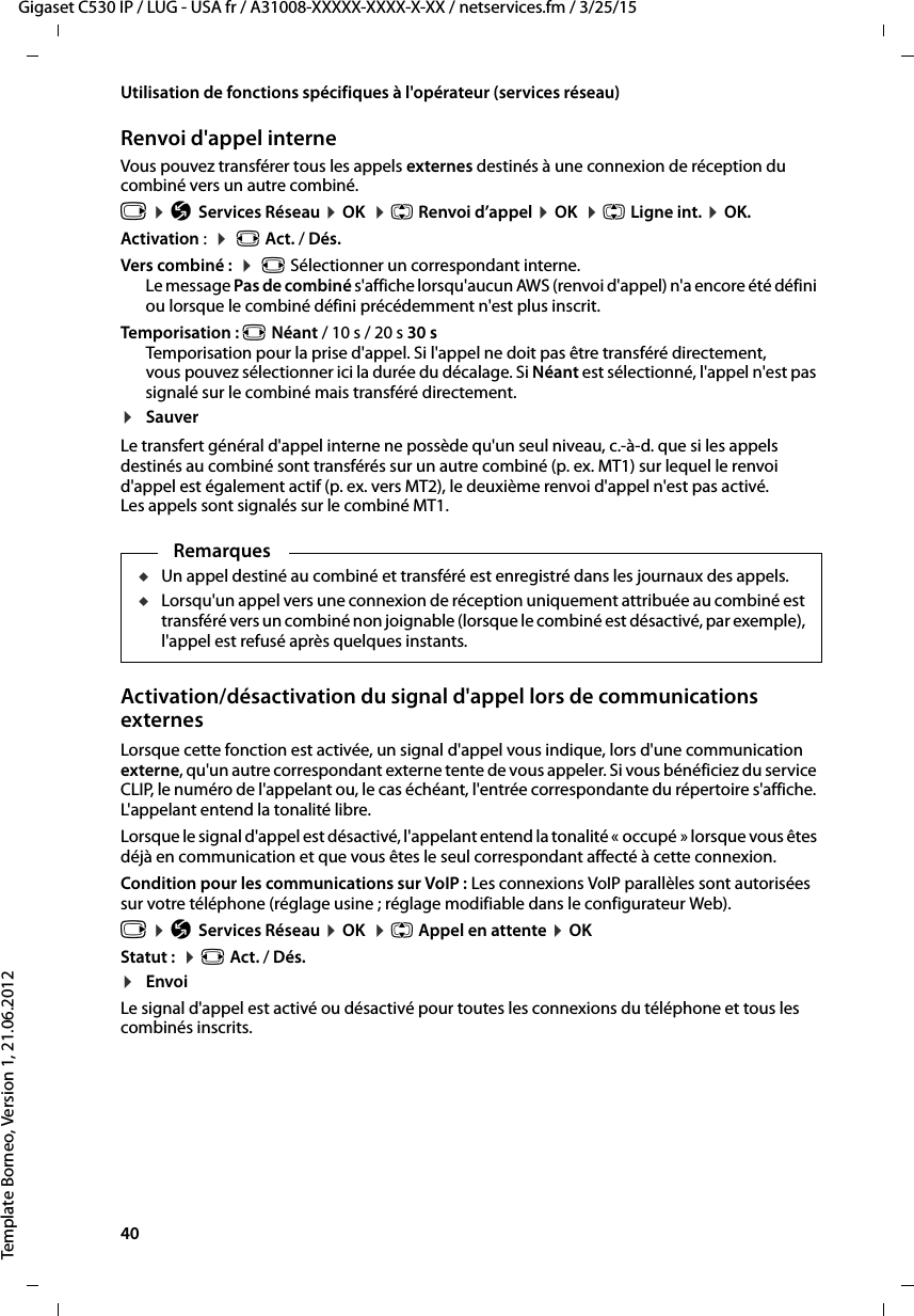 40  Gigaset C530 IP / LUG - USA fr / A31008-XXXXX-XXXX-X-XX / netservices.fm / 3/25/15Template Borneo, Version 1, 21.06.2012Utilisation de fonctions spécifiques à l&apos;opérateur (services réseau)Renvoi d&apos;appel interne Vous pouvez transférer tous les appels externes destinés à une connexion de réception du combiné vers un autre combiné. v ¤ÇServices Réseau ¤OK  ¤q Renvoi d’appel ¤OK  ¤q Ligne int. ¤OK. Activation :  ¤ r Act. / Dés.Vers combiné :  ¤ r Sélectionner un correspondant interne. Le message Pas de combiné s&apos;affiche lorsqu&apos;aucun AWS (renvoi d&apos;appel) n&apos;a encore été défini ou lorsque le combiné défini précédemment n&apos;est plus inscrit. Temporisation : r Néant / 10 s / 20 s 30 sTemporisation pour la prise d&apos;appel. Si l&apos;appel ne doit pas être transféré directement, vous pouvez sélectionner ici la durée du décalage. Si Néant est sélectionné, l&apos;appel n&apos;est pas signalé sur le combiné mais transféré directement.¤SauverLe transfert général d&apos;appel interne ne possède qu&apos;un seul niveau, c.-à-d. que si les appels destinés au combiné sont transférés sur un autre combiné (p. ex. MT1) sur lequel le renvoi d&apos;appel est également actif (p. ex. vers MT2), le deuxième renvoi d&apos;appel n&apos;est pas activé. Les appels sont signalés sur le combiné MT1. Activation/désactivation du signal d&apos;appel lors de communications externesLorsque cette fonction est activée, un signal d&apos;appel vous indique, lors d&apos;une communication externe, qu&apos;un autre correspondant externe tente de vous appeler. Si vous bénéficiez du service CLIP, le numéro de l&apos;appelant ou, le cas échéant, l&apos;entrée correspondante du répertoire s&apos;affiche. L&apos;appelant entend la tonalité libre.Lorsque le signal d&apos;appel est désactivé, l&apos;appelant entend la tonalité « occupé » lorsque vous êtes déjà en communication et que vous êtes le seul correspondant affecté à cette connexion.Condition pour les communications sur VoIP : Les connexions VoIP parallèles sont autorisées sur votre téléphone (réglage usine ; réglage modifiable dans le configurateur Web). v ¤ÇServices Réseau ¤OK  ¤q Appel en attente ¤OKStatut :  ¤r Act. / Dés.¤EnvoiLe signal d&apos;appel est activé ou désactivé pour toutes les connexions du téléphone et tous les combinés inscrits. RemarquesuUn appel destiné au combiné et transféré est enregistré dans les journaux des appels. uLorsqu&apos;un appel vers une connexion de réception uniquement attribuée au combiné est transféré vers un combiné non joignable (lorsque le combiné est désactivé, par exemple), l&apos;appel est refusé après quelques instants. 