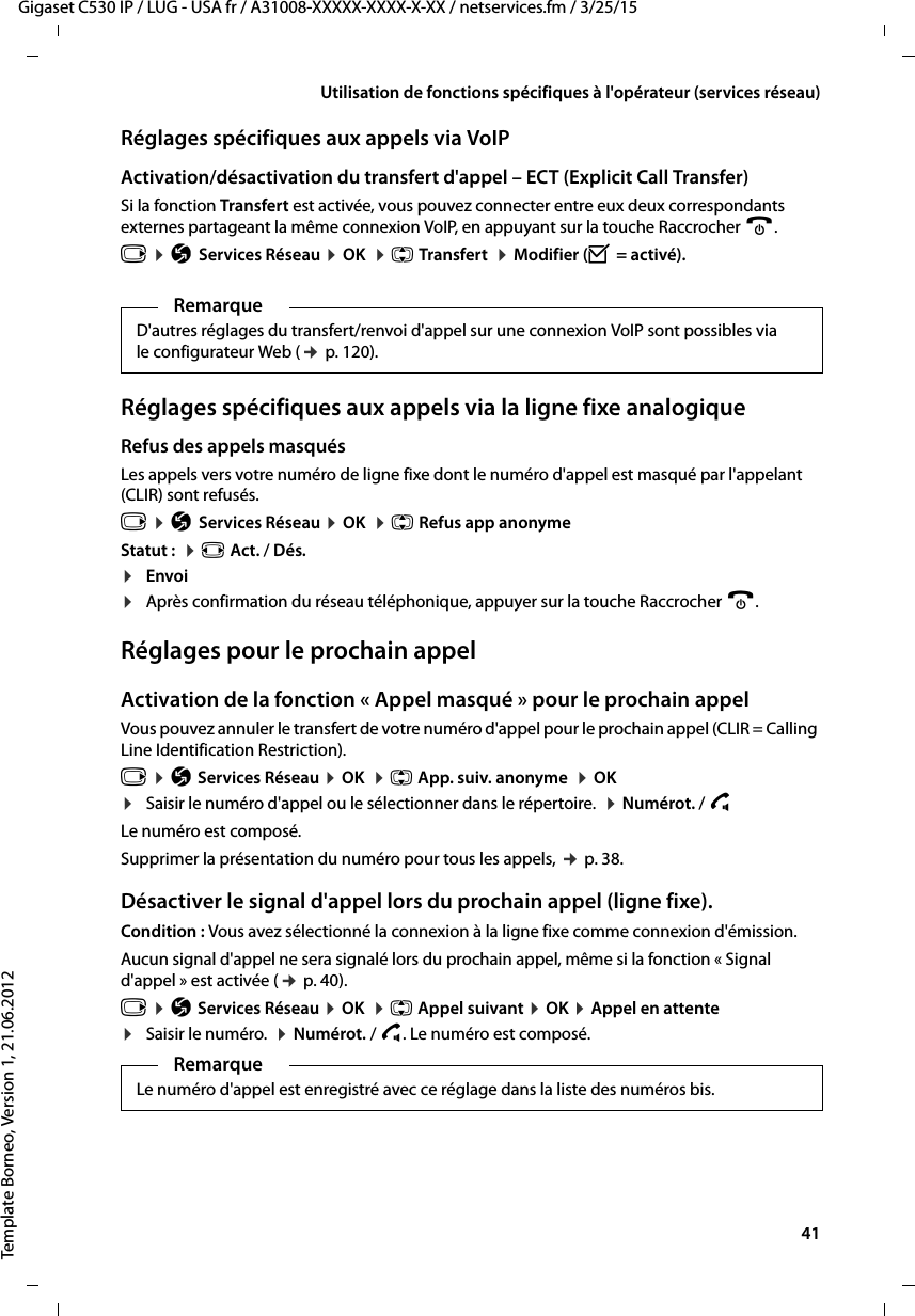  41Gigaset C530 IP / LUG - USA fr / A31008-XXXXX-XXXX-X-XX / netservices.fm / 3/25/15Template Borneo, Version 1, 21.06.2012Utilisation de fonctions spécifiques à l&apos;opérateur (services réseau)Réglages spécifiques aux appels via VoIPActivation/désactivation du transfert d&apos;appel – ECT (Explicit Call Transfer) Si la fonction Transfert est activée, vous pouvez connecter entre eux deux correspondants externes partageant la même connexion VoIP, en appuyant sur la touche Raccrocher a. v ¤ÇServices Réseau ¤OK  ¤q Transfert  ¤Modifier (³= activé).Réglages spécifiques aux appels via la ligne fixe analogiqueRefus des appels masqués Les appels vers votre numéro de ligne fixe dont le numéro d&apos;appel est masqué par l&apos;appelant (CLIR) sont refusés.v ¤ÇServices Réseau ¤OK  ¤q Refus app anonymeStatut :  ¤r Act. / Dés.¤Envoi¤Après confirmation du réseau téléphonique, appuyer sur la touche Raccrocher a. Réglages pour le prochain appelActivation de la fonction « Appel masqué » pour le prochain appelVous pouvez annuler le transfert de votre numéro d&apos;appel pour le prochain appel (CLIR = Calling Line Identification Restriction). v ¤Ç Services Réseau ¤OK  ¤q App. suiv. anonyme  ¤OK ¤Saisir le numéro d&apos;appel ou le sélectionner dans le répertoire.  ¤Numérot. / c Le numéro est composé. Supprimer la présentation du numéro pour tous les appels, ¢p. 38.Désactiver le signal d&apos;appel lors du prochain appel (ligne fixe).Condition : Vous avez sélectionné la connexion à la ligne fixe comme connexion d&apos;émission. Aucun signal d&apos;appel ne sera signalé lors du prochain appel, même si la fonction « Signal d&apos;appel » est activée (¢p. 40).v ¤Ç Services Réseau ¤OK  ¤q Appel suivant ¤OK ¤Appel en attente¤Saisir le numéro.  ¤Numérot. / c. Le numéro est composé. RemarqueD&apos;autres réglages du transfert/renvoi d&apos;appel sur une connexion VoIP sont possibles via le configurateur Web (¢p. 120). RemarqueLe numéro d&apos;appel est enregistré avec ce réglage dans la liste des numéros bis. 