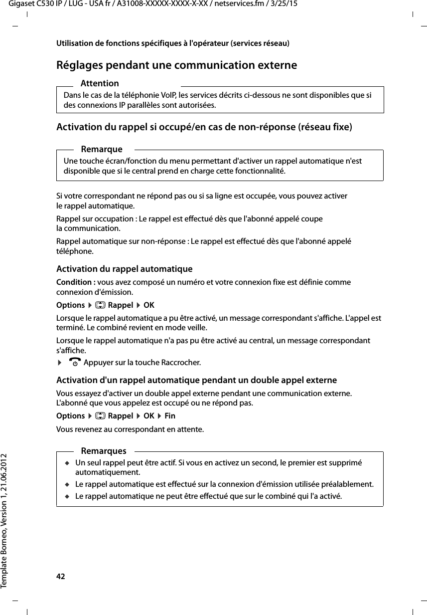 42  Gigaset C530 IP / LUG - USA fr / A31008-XXXXX-XXXX-X-XX / netservices.fm / 3/25/15Template Borneo, Version 1, 21.06.2012Utilisation de fonctions spécifiques à l&apos;opérateur (services réseau)Réglages pendant une communication externeActivation du rappel si occupé/en cas de non-réponse (réseau fixe)Si votre correspondant ne répond pas ou si sa ligne est occupée, vous pouvez activer le rappel automatique.Rappel sur occupation : Le rappel est effectué dès que l&apos;abonné appelé coupe la communication.Rappel automatique sur non-réponse : Le rappel est effectué dès que l&apos;abonné appelé téléphone.Activation du rappel automatiqueCondition : vous avez composé un numéro et votre connexion fixe est définie comme connexion d&apos;émission. Options ¤q Rappel ¤OKLorsque le rappel automatique a pu être activé, un message correspondant s&apos;affiche. L&apos;appel est terminé. Le combiné revient en mode veille. Lorsque le rappel automatique n&apos;a pas pu être activé au central, un message correspondant s&apos;affiche. ¤a Appuyer sur la touche Raccrocher.Activation d&apos;un rappel automatique pendant un double appel externeVous essayez d&apos;activer un double appel externe pendant une communication externe. L&apos;abonné que vous appelez est occupé ou ne répond pas. Options ¤q Rappel ¤OK ¤FinVous revenez au correspondant en attente. Attention Dans le cas de la téléphonie VoIP, les services décrits ci-dessous ne sont disponibles que si des connexions IP parallèles sont autorisées. RemarqueUne touche écran/fonction du menu permettant d&apos;activer un rappel automatique n&apos;est disponible que si le central prend en charge cette fonctionnalité.RemarquesuUn seul rappel peut être actif. Si vous en activez un second, le premier est supprimé automatiquement. uLe rappel automatique est effectué sur la connexion d&apos;émission utilisée préalablement. uLe rappel automatique ne peut être effectué que sur le combiné qui l&apos;a activé.