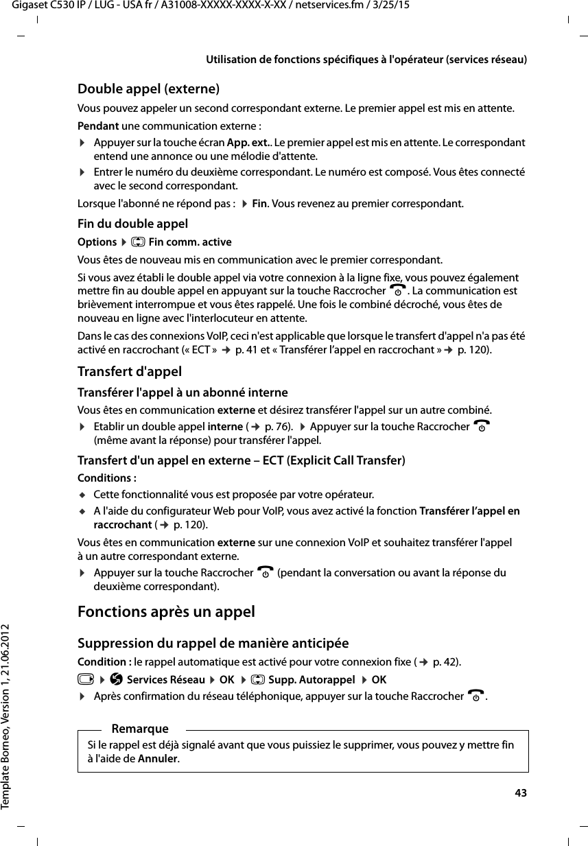  43Gigaset C530 IP / LUG - USA fr / A31008-XXXXX-XXXX-X-XX / netservices.fm / 3/25/15Template Borneo, Version 1, 21.06.2012Utilisation de fonctions spécifiques à l&apos;opérateur (services réseau)Double appel (externe)Vous pouvez appeler un second correspondant externe. Le premier appel est mis en attente.Pendant une communication externe :¤Appuyer sur la touche écran App. ext.. Le premier appel est mis en attente. Le correspondant entend une annonce ou une mélodie d&apos;attente. ¤Entrer le numéro du deuxième correspondant. Le numéro est composé. Vous êtes connecté avec le second correspondant. Lorsque l&apos;abonné ne répond pas :  ¤Fin. Vous revenez au premier correspondant.Fin du double appelOptions ¤q Fin comm. activeVous êtes de nouveau mis en communication avec le premier correspondant.Si vous avez établi le double appel via votre connexion à la ligne fixe, vous pouvez également mettre fin au double appel en appuyant sur la touche Raccrocher a. La communication est brièvement interrompue et vous êtes rappelé. Une fois le combiné décroché, vous êtes de nouveau en ligne avec l&apos;interlocuteur en attente.Dans le cas des connexions VoIP, ceci n&apos;est applicable que lorsque le transfert d&apos;appel n&apos;a pas été activé en raccrochant (« ECT » ¢p. 41 et « Transférer l’appel en raccrochant »¢p. 120). Transfert d&apos;appelTransférer l&apos;appel à un abonné interneVous êtes en communication externe et désirez transférer l&apos;appel sur un autre combiné. ¤Etablir un double appel interne (¢p. 76).  ¤Appuyer sur la touche Raccrocher a (même avant la réponse) pour transférer l&apos;appel.Transfert d&apos;un appel en externe – ECT (Explicit Call Transfer)Conditions : uCette fonctionnalité vous est proposée par votre opérateur.uA l&apos;aide du configurateur Web pour VoIP, vous avez activé la fonction Transférer l’appel en raccrochant (¢p. 120). Vous êtes en communication externe sur une connexion VoIP et souhaitez transférer l&apos;appel à un autre correspondant externe. ¤Appuyer sur la touche Raccrocher a (pendant la conversation ou avant la réponse du deuxième correspondant).Fonctions après un appelSuppression du rappel de manière anticipéeCondition : le rappel automatique est activé pour votre connexion fixe (¢p. 42).v ¤Ç Services Réseau ¤OK  ¤q Supp. Autorappel  ¤OK¤Après confirmation du réseau téléphonique, appuyer sur la touche Raccrocher a. RemarqueSi le rappel est déjà signalé avant que vous puissiez le supprimer, vous pouvez y mettre fin à l&apos;aide de Annuler. 