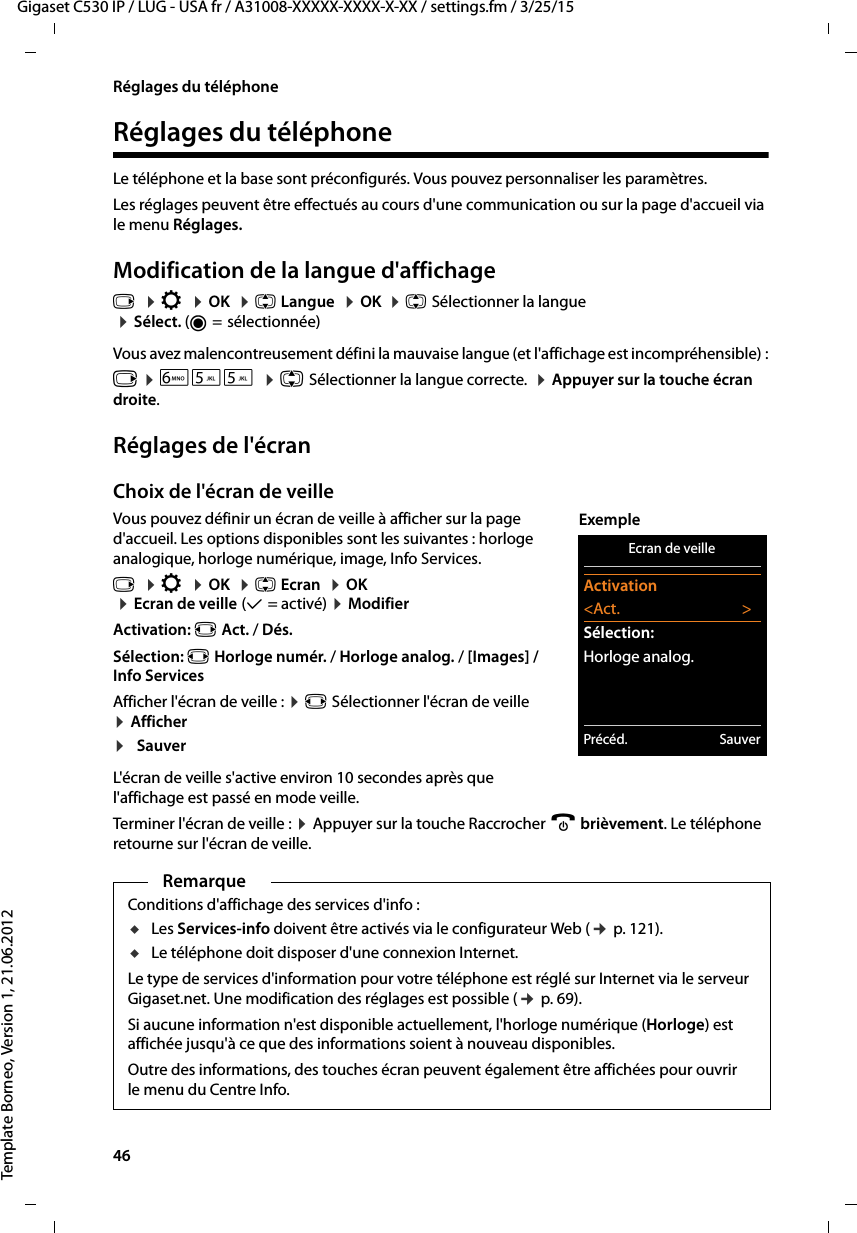 46  Gigaset C530 IP / LUG - USA fr / A31008-XXXXX-XXXX-X-XX / settings.fm / 3/25/15Template Borneo, Version 1, 21.06.2012Réglages du téléphoneRéglages du téléphoneLe téléphone et la base sont préconfigurés. Vous pouvez personnaliser les paramètres.Les réglages peuvent être effectués au cours d&apos;une communication ou sur la page d&apos;accueil via le menu Réglages. Modification de la langue d&apos;affichagev  ¤Ï  ¤OK  ¤q Langue  ¤OK  ¤q Sélectionner la langue ¤Sélect. (Ø= sélectionnée)Vous avez malencontreusement défini la mauvaise langue (et l&apos;affichage est incompréhensible) :v ¤L55  ¤q Sélectionner la langue correcte.  ¤Appuyer sur la touche écran droite.Réglages de l&apos;écranChoix de l&apos;écran de veilleVous pouvez définir un écran de veille à afficher sur la page d&apos;accueil. Les options disponibles sont les suivantes : horloge analogique, horloge numérique, image, Info Services. v  ¤Ï  ¤OK  ¤q Ecran  ¤OK  ¤Ecran de veille (μ=activé) ¤Modifier Activation: r Act. / Dés.Sélection: r Horloge numér. / Horloge analog. / [Images] / Info ServicesAfficher l&apos;écran de veille : ¤r Sélectionner l&apos;écran de veille  ¤Afficher ¤SauverL&apos;écran de veille s&apos;active environ 10 secondes après que l&apos;affichage est passé en mode veille. Terminer l&apos;écran de veille : ¤Appuyer sur la touche Raccrocher a brièvement. Le téléphone retourne sur l&apos;écran de veille.RemarqueConditions d&apos;affichage des services d&apos;info : uLes Services-info doivent être activés via le configurateur Web (¢p. 121).uLe téléphone doit disposer d&apos;une connexion Internet. Le type de services d&apos;information pour votre téléphone est réglé sur Internet via le serveur Gigaset.net. Une modification des réglages est possible (¢p. 69). Si aucune information n&apos;est disponible actuellement, l&apos;horloge numérique (Horloge) est affichée jusqu&apos;à ce que des informations soient à nouveau disponibles. Outre des informations, des touches écran peuvent également être affichées pour ouvrir le menu du Centre Info. Ecran de veilleActivation&lt;Act. &gt;Sélection:Horloge analog.Précéd. SauverExemple