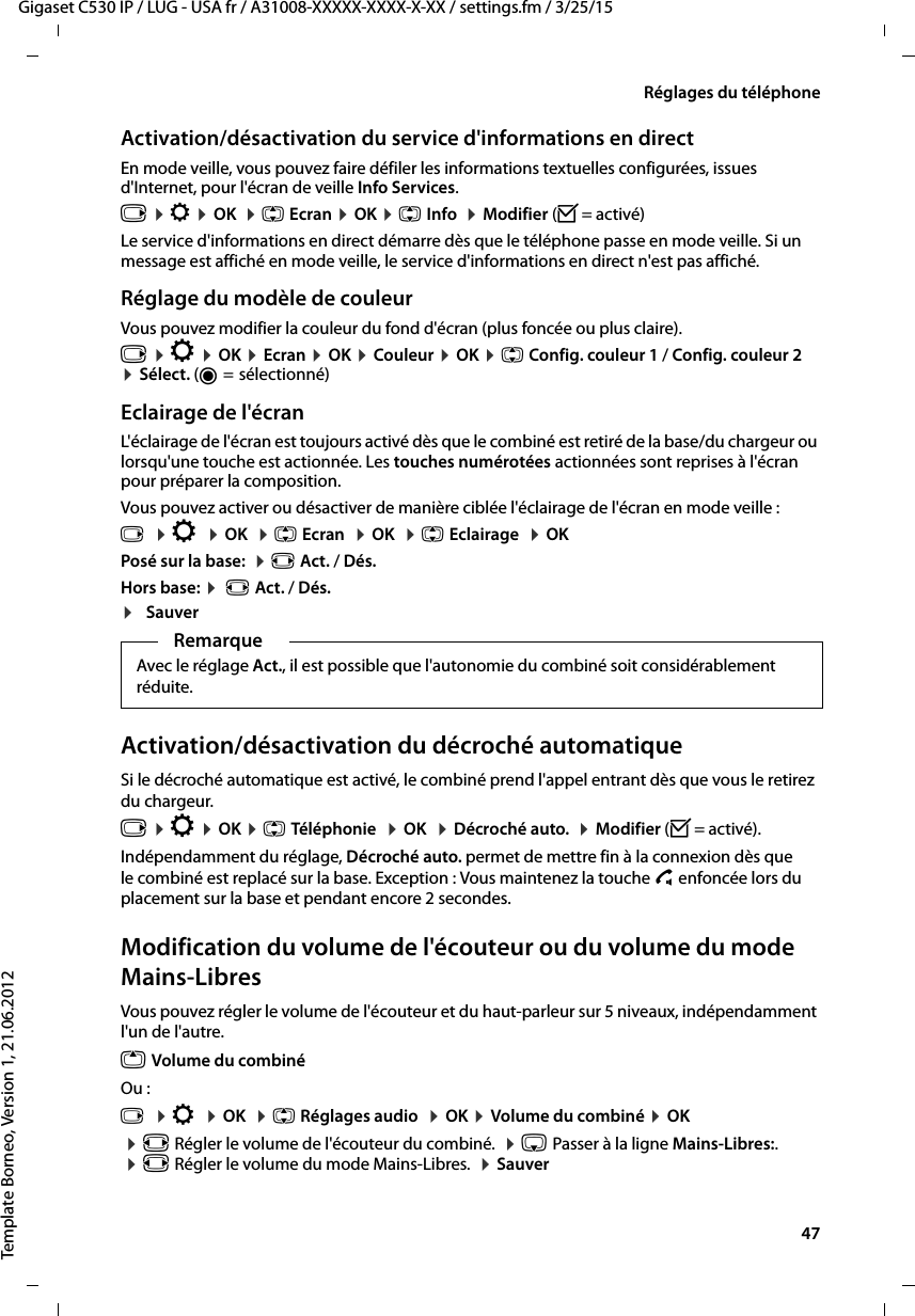  47Gigaset C530 IP / LUG - USA fr / A31008-XXXXX-XXXX-X-XX / settings.fm / 3/25/15Template Borneo, Version 1, 21.06.2012Réglages du téléphoneActivation/désactivation du service d&apos;informations en directEn mode veille, vous pouvez faire défiler les informations textuelles configurées, issues d&apos;Internet, pour l&apos;écran de veille Info Services. v ¤Ï ¤OK  ¤q Ecran ¤OK ¤q Info  ¤Modifier (³= activé)Le service d&apos;informations en direct démarre dès que le téléphone passe en mode veille. Si un message est affiché en mode veille, le service d&apos;informations en direct n&apos;est pas affiché. Réglage du modèle de couleurVous pouvez modifier la couleur du fond d&apos;écran (plus foncée ou plus claire).v ¤Ï ¤OK ¤Ecran ¤OK ¤Couleur ¤OK ¤q Config. couleur 1 / Config. couleur 2 ¤Sélect. (Ø= sélectionné)Eclairage de l&apos;écranL&apos;éclairage de l&apos;écran est toujours activé dès que le combiné est retiré de la base/du chargeur ou lorsqu&apos;une touche est actionnée. Les touches numérotées actionnées sont reprises à l&apos;écran pour préparer la composition. Vous pouvez activer ou désactiver de manière ciblée l&apos;éclairage de l&apos;écran en mode veille :v  ¤Ï  ¤OK  ¤q Ecran  ¤OK  ¤q Eclairage  ¤OKPosé sur la base:  ¤r Act. / Dés.Hors base: ¤ r Act. / Dés.¤SauverActivation/désactivation du décroché automatiqueSi le décroché automatique est activé, le combiné prend l&apos;appel entrant dès que vous le retirez du chargeur. v ¤Ï ¤OK ¤q Téléphonie  ¤OK  ¤Décroché auto.  ¤Modifier (³=activé).Indépendamment du réglage, Décroché auto. permet de mettre fin à la connexion dès que le combiné est replacé sur la base. Exception : Vous maintenez la touche c enfoncée lors du placement sur la base et pendant encore 2 secondes.Modification du volume de l&apos;écouteur ou du volume du mode Mains-LibresVous pouvez régler le volume de l&apos;écouteur et du haut-parleur sur 5 niveaux, indépendamment l&apos;un de l&apos;autre.t Volume du combinéOu :v  ¤Ï  ¤OK  ¤q Réglages audio  ¤OK ¤Volume du combiné ¤OK ¤r Régler le volume de l&apos;écouteur du combiné.  ¤s Passer à la ligne Mains-Libres:.  ¤r Régler le volume du mode Mains-Libres.  ¤SauverRemarqueAvec le réglage Act., il est possible que l&apos;autonomie du combiné soit considérablement réduite.