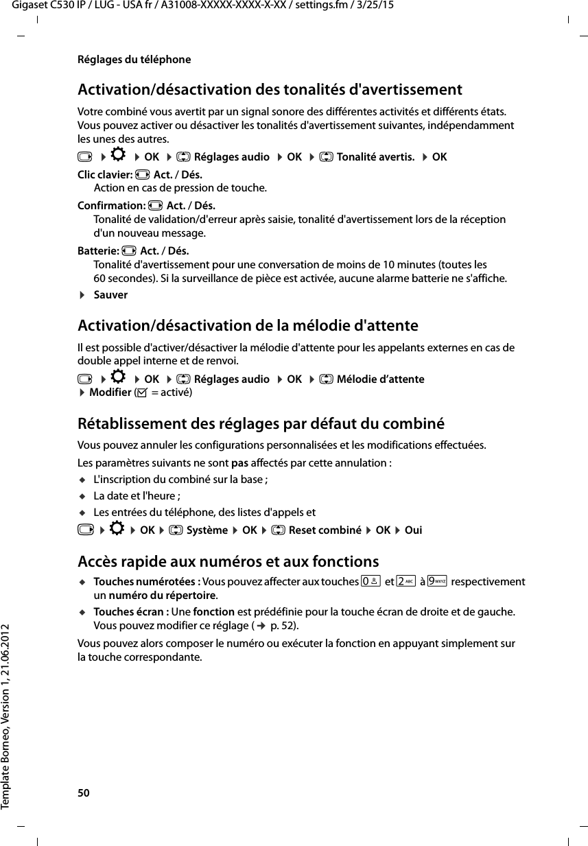 50  Gigaset C530 IP / LUG - USA fr / A31008-XXXXX-XXXX-X-XX / settings.fm / 3/25/15Template Borneo, Version 1, 21.06.2012Réglages du téléphoneActivation/désactivation des tonalités d&apos;avertissementVotre combiné vous avertit par un signal sonore des différentes activités et différents états. Vous pouvez activer ou désactiver les tonalités d&apos;avertissement suivantes, indépendamment les unes des autres.v  ¤Ï  ¤OK  ¤q Réglages audio  ¤OK  ¤q Tonalité avertis.  ¤OK Clic clavier: r Act. / Dés. Action en cas de pression de touche.Confirmation: r Act. / Dés.Tonalité de validation/d&apos;erreur après saisie, tonalité d&apos;avertissement lors de la réception d&apos;un nouveau message.Batterie: r Act. / Dés.Tonalité d&apos;avertissement pour une conversation de moins de 10 minutes (toutes les 60 secondes). Si la surveillance de pièce est activée, aucune alarme batterie ne s&apos;affiche.¤SauverActivation/désactivation de la mélodie d&apos;attenteIl est possible d&apos;activer/désactiver la mélodie d&apos;attente pour les appelants externes en cas de double appel interne et de renvoi.v  ¤Ï  ¤OK  ¤q Réglages audio  ¤OK  ¤q Mélodie d’attente  ¤Modifier (³=activé) Rétablissement des réglages par défaut du combinéVous pouvez annuler les configurations personnalisées et les modifications effectuées.Les paramètres suivants ne sont pas affectés par cette annulation :uL&apos;inscription du combiné sur la base ;uLa date et l&apos;heure ;uLes entrées du téléphone, des listes d&apos;appels et v ¤Ï ¤OK ¤q Système ¤OK ¤q Reset combiné ¤OK ¤OuiAccès rapide aux numéros et aux fonctionsuTouches numérotées : Vous pouvez affecter aux touches Q et 2 à O respectivement un numéro du répertoire. uTouches écran : Une fonction est prédéfinie pour la touche écran de droite et de gauche. Vous pouvez modifier ce réglage (¢p. 52).Vous pouvez alors composer le numéro ou exécuter la fonction en appuyant simplement sur la touche correspondante. 