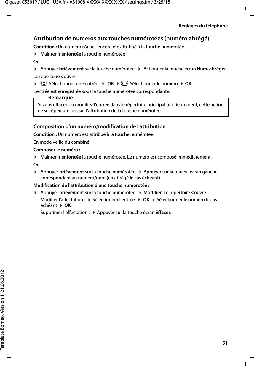  51Gigaset C530 IP / LUG - USA fr / A31008-XXXXX-XXXX-X-XX / settings.fm / 3/25/15Template Borneo, Version 1, 21.06.2012Réglages du téléphoneAttribution de numéros aux touches numérotées (numéro abrégé)Condition : Un numéro n&apos;a pas encore été attribué à la touche numérotée.¤Maintenir enfoncée la touche numérotée Ou : ¤Appuyer brièvement sur la touche numérotée.  ¤ Actionner la touche écran Num. abrégée.Le répertoire s&apos;ouvre.¤q Sélectionner une entrée.  ¤ OK  ¤r Sélectionner le numéro  ¤OKL&apos;entrée est enregistrée sous la touche numérotée correspondante.Composition d&apos;un numéro/modification de l&apos;attributionCondition : Un numéro est attribué à la touche numérotée.En mode veille du combiné Composer le numéro : ¤Maintenir enfoncée la touche numérotée. Le numéro est composé immédiatement.Ou :¤Appuyer brièvement sur la touche numérotée.  ¤Appuyer sur la touche écran gauche correspondant au numéro/nom (en abrégé le cas échéant). Modification de l&apos;attribution d&apos;une touche numérotée :¤Appuyer brièvement sur la touche numérotée.  ¤Modifier. Le répertoire s&apos;ouvre. Modifier l&apos;affectation :  ¤Sélectionner l&apos;entrée  ¤ OK  ¤Sélectionner le numéro le cas échéant  ¤OK. Supprimer l&apos;affectation :  ¤Appuyer sur la touche écran Effacer.RemarqueSi vous effacez ou modifiez l&apos;entrée dans le répertoire principal ultérieurement, cette action ne se répercute pas sur l&apos;attribution de la touche numérotée.