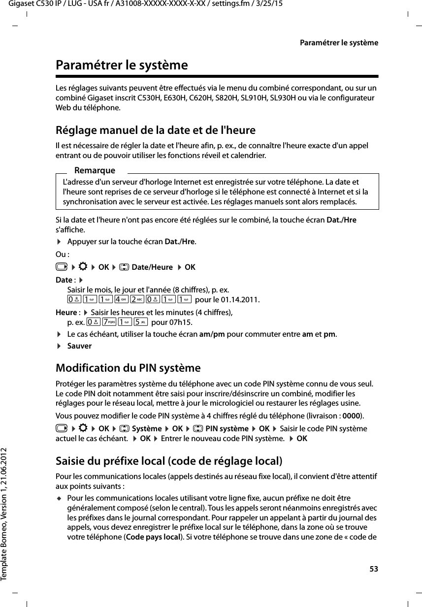  53Gigaset C530 IP / LUG - USA fr / A31008-XXXXX-XXXX-X-XX / settings.fm / 3/25/15Template Borneo, Version 1, 21.06.2012Paramétrer le systèmeParamétrer le systèmeLes réglages suivants peuvent être effectués via le menu du combiné correspondant, ou sur un combiné Gigaset inscrit C530H, E630H, C620H, S820H, SL910H, SL930H ou via le configurateur Web du téléphone.Réglage manuel de la date et de l&apos;heureIl est nécessaire de régler la date et l&apos;heure afin, p. ex., de connaître l&apos;heure exacte d&apos;un appel entrant ou de pouvoir utiliser les fonctions réveil et calendrier.Si la date et l&apos;heure n&apos;ont pas encore été réglées sur le combiné, la touche écran Dat./Hre s&apos;affiche. ¤Appuyer sur la touche écran Dat./Hre.Ou :v ¤Ï ¤OK ¤q Date/Heure  ¤OKDate : ¤Saisir le mois, le jour et l&apos;année (8 chiffres), p. ex.Q42Q pour le 01.14.2011.Heure : ¤Saisir les heures et les minutes (4 chiffres), p. ex. QM5 pour 07h15. ¤Le cas échéant, utiliser la touche écran am/pm pour commuter entre am et pm. ¤Sauver Modification du PIN systèmeProtéger les paramètres système du téléphone avec un code PIN système connu de vous seul. Le code PIN doit notamment être saisi pour inscrire/désinscrire un combiné, modifier les réglages pour le réseau local, mettre à jour le micrologiciel ou restaurer les réglages usine. Vous pouvez modifier le code PIN système à 4 chiffres réglé du téléphone (livraison : 0000).v ¤Ï ¤OK ¤q Système ¤OK ¤q PIN système ¤OK ¤Saisir le code PIN système actuel le cas échéant.  ¤OK ¤Entrer le nouveau code PIN système.  ¤OKSaisie du préfixe local (code de réglage local)Pour les communications locales (appels destinés au réseau fixe local), il convient d&apos;être attentif aux points suivants :uPour les communications locales utilisant votre ligne fixe, aucun préfixe ne doit être généralement composé (selon le central). Tous les appels seront néanmoins enregistrés avec les préfixes dans le journal correspondant. Pour rappeler un appelant à partir du journal des appels, vous devez enregistrer le préfixe local sur le téléphone, dans la zone où se trouve votre téléphone (Code pays local). Si votre téléphone se trouve dans une zone de « code de RemarqueL&apos;adresse d&apos;un serveur d&apos;horloge Internet est enregistrée sur votre téléphone. La date et l&apos;heure sont reprises de ce serveur d&apos;horloge si le téléphone est connecté à Internet et si la synchronisation avec le serveur est activée. Les réglages manuels sont alors remplacés. 