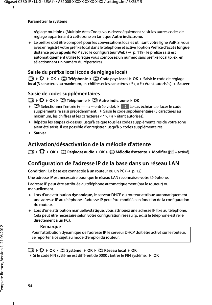 54  Gigaset C530 IP / LUG - USA fr / A31008-XXXXX-XXXX-X-XX / settings.fm / 3/25/15Template Borneo, Version 1, 21.06.2012Paramétrer le systèmeréglage multiple » (Multiple Area Code), vous devez également saisir les autres codes de réglage appartenant à cette zone en tant que Autre indic. zone.uLe préfixe doit être composé pour les conversations locales utilisant votre ligne VoIP. Si vous avez enregistré votre préfixe local dans le téléphone et activé l&apos;option Prefixe d’accès longue distance pour appels VoIP avec le configurateur Web (¢p. 119), le préfixe saisi est automatiquement utilisé lorsque vous composez un numéro sans préfixe local (p. ex. en sélectionnant un numéro du répertoire).Saisie du préfixe local (code de réglage local)v ¤Ï ¤OK ¤q Téléphonie ¤q Code pays local ¤OK ¤Saisir le code de réglage local (3 caractères au maximum, les chiffres et les caractères « * », « # » étant autorisés). ¤Sauver Saisie de codes supplémentairesv ¤Ï ¤OK ¤q Téléphonie ¤q Autre indic. zone ¤OK¤q Sélectionner l&apos;entrée (« ––– » = entrée vide). ¤Ñ Le cas échéant, effacer le code supplémentaire saisi précédemment.  ¤Saisir le code supplémentaire (3 caractères au maximum, les chiffres et les caractères « * », « # » étant autorisés).¤Répéter les étapes ci-dessus jusqu&apos;à ce que tous les codes supplémentaires de votre zone aient été saisis. Il est possible d&apos;enregistrer jusqu&apos;à 5 codes supplémentaires.¤Sauver Activation/désactivation de la mélodie d&apos;attentev ¤Ï ¤OK ¤ q Réglages audio ¤OK ¤q Mélodie d’attente ¤Modifier (³= activé).Configuration de l&apos;adresse IP de la base dans un réseau LANCondition : La base est connectée à un routeur ou un PC (¢p. 12). Une adresse IP est nécessaire pour que le réseau LAN reconnaisse votre téléphone. L&apos;adresse IP peut être attribuée au téléphone automatiquement (par le routeur) ou manuellement. uLors d&apos;une attribution dynamique, le serveur DHCP du routeur attribue automatiquement une adresse IP au téléphone. L&apos;adresse IP peut être modifiée en fonction de la configuration du routeur.uLors d&apos;une attribution manuelle/statique, vous attribuez une adresse IP fixe au téléphone. Cela peut être nécessaire selon votre configuration réseau (p. ex. si le téléphone est relié directement à un PC). v ¤Ï ¤OK ¤q Système  ¤OK ¤q Réseau local ¤OK ¤Si le code PIN système est différent de 0000 : Entrer le PIN système.  ¤ OK RemarquePour l&apos;attribution dynamique de l&apos;adresse IP, le serveur DHCP doit être activé sur le routeur. Se reporter à ce sujet au mode d&apos;emploi du routeur. 