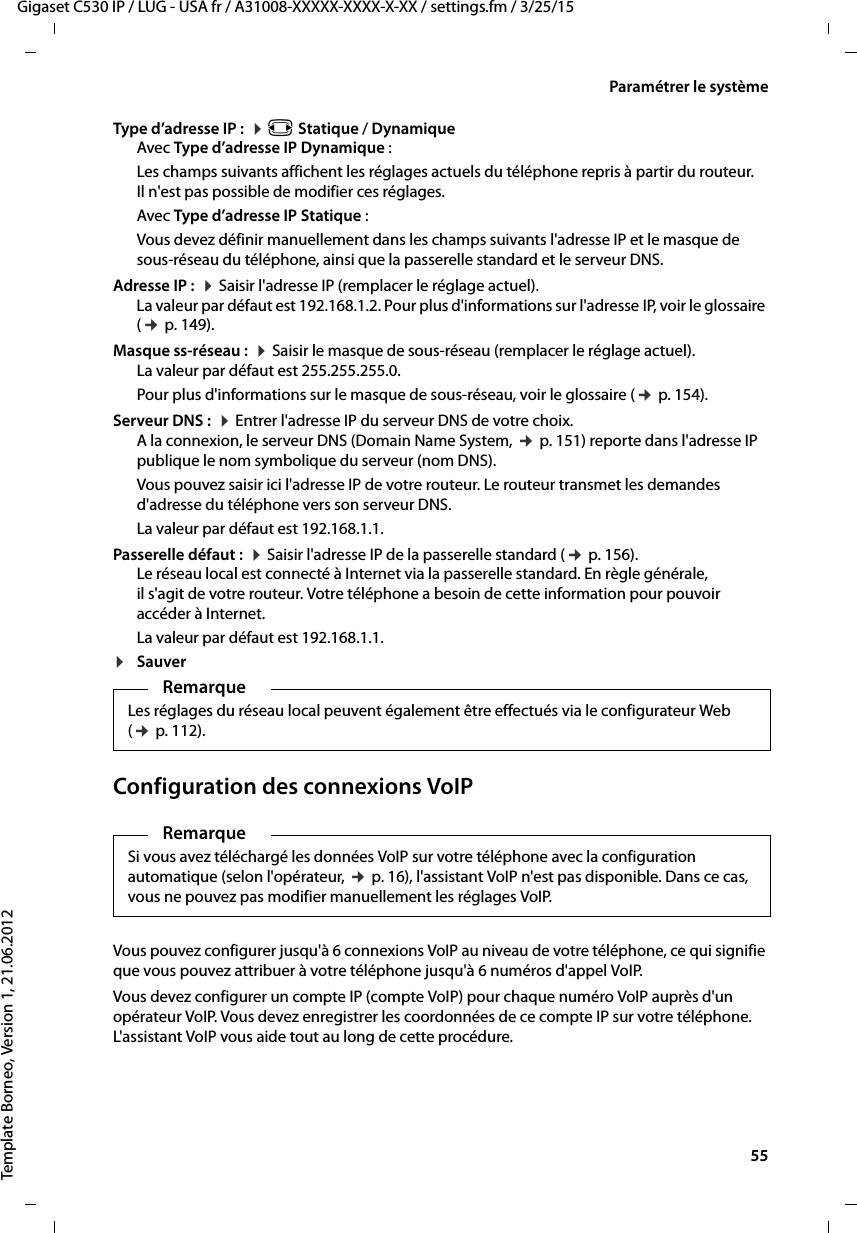  55Gigaset C530 IP / LUG - USA fr / A31008-XXXXX-XXXX-X-XX / settings.fm / 3/25/15Template Borneo, Version 1, 21.06.2012Paramétrer le systèmeType d’adresse IP :  ¤r Statique / DynamiqueAvec Type d’adresse IP Dynamique :Les champs suivants affichent les réglages actuels du téléphone repris à partir du routeur. Il n&apos;est pas possible de modifier ces réglages. Avec Type d’adresse IP Statique :Vous devez définir manuellement dans les champs suivants l&apos;adresse IP et le masque de sous-réseau du téléphone, ainsi que la passerelle standard et le serveur DNS. Adresse IP :  ¤Saisir l&apos;adresse IP (remplacer le réglage actuel). La valeur par défaut est 192.168.1.2. Pour plus d&apos;informations sur l&apos;adresse IP, voir le glossaire (¢p. 149).Masque ss-réseau :  ¤Saisir le masque de sous-réseau (remplacer le réglage actuel). La valeur par défaut est 255.255.255.0. Pour plus d&apos;informations sur le masque de sous-réseau, voir le glossaire (¢p. 154).Serveur DNS :  ¤Entrer l&apos;adresse IP du serveur DNS de votre choix. A la connexion, le serveur DNS (Domain Name System, ¢p. 151) reporte dans l&apos;adresse IP publique le nom symbolique du serveur (nom DNS).Vous pouvez saisir ici l&apos;adresse IP de votre routeur. Le routeur transmet les demandes d&apos;adresse du téléphone vers son serveur DNS. La valeur par défaut est 192.168.1.1.Passerelle défaut :  ¤Saisir l&apos;adresse IP de la passerelle standard (¢p. 156).Le réseau local est connecté à Internet via la passerelle standard. En règle générale, il s&apos;agit de votre routeur. Votre téléphone a besoin de cette information pour pouvoir accéder à Internet. La valeur par défaut est 192.168.1.1.¤Sauver Configuration des connexions VoIPVous pouvez configurer jusqu&apos;à 6 connexions VoIP au niveau de votre téléphone, ce qui signifie que vous pouvez attribuer à votre téléphone jusqu&apos;à 6 numéros d&apos;appel VoIP. Vous devez configurer un compte IP (compte VoIP) pour chaque numéro VoIP auprès d&apos;un opérateur VoIP. Vous devez enregistrer les coordonnées de ce compte IP sur votre téléphone. L&apos;assistant VoIP vous aide tout au long de cette procédure. RemarqueLes réglages du réseau local peuvent également être effectués via le configurateur Web (¢p. 112).RemarqueSi vous avez téléchargé les données VoIP sur votre téléphone avec la configuration automatique (selon l&apos;opérateur, ¢p. 16), l&apos;assistant VoIP n&apos;est pas disponible. Dans ce cas, vous ne pouvez pas modifier manuellement les réglages VoIP. 